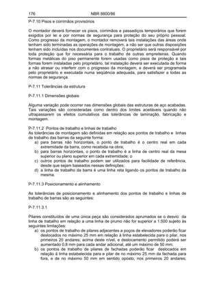 176 NBR 8800/86
P-7.10 Pisos e corrimãos provisórios
O montador deverá fornecer os pisos, corrimãos e passadiços temporários que forem
exigidos por lei e por normas de segurança para proteção do seu próprio pessoal.
Como progresso da montagem, o montador removerá tais instalações das áreas onde
tenham sido terminadas as operações de montagem, a não ser que outras disposições
tenham sido incluídas nos documentes contratuais. O proprietário será responsável por
toda proteção que for necessária para o trabalho de outras empreiteiras. Quando
formas metálicas do piso permanente forem usadas como pisos de proteção e tais
formas forem instaladas pelo proprietário, tal instalação deverá ser executada de forma
a não atrasar ou interferir com o progresso da montagem, e deverá ser programada
pelo proprietário e executada numa seqüência adequada, para satisfazer a todas as
normas de segurança.
P-7.11 Tolerâncias da estrutura
P-7.11.1 Dimensões globais
Alguma variação pode ocorrer nas dimensões globais das estruturas de aço acabadas.
Tais variações são consideradas como dentro dos limites aceitáveis quando não
ultrapassarem os efeitos cumulativos das tolerâncias de laminação, fabricação e
montagem.
P-7.11.2 Pontos de trabalho e linhas de trabalho
As tolerâncias de montagem são definidas em relação aos pontos de trabalho e linhas
de trabalho das barras da seguinte forma:
a) para barras não horizontais, o ponto de trabalho é o centro real em cada
extremidade da barra, como recebida na obra;
b) para barras horizontais, o ponto de trabalho é a linha de centro real da mesa
superior ou plano superior em cada extremidade; o
c) outros pontos de trabalho podem ser utilizados para facilidade de referência,
desde que sejam baseados nessas definições;
d) a linha de trabalho da barra é uma linha reta ligando os pontos de trabalho da
mesma.
P-7.11.3 Posicionamento e alinhamento
As tolerâncias de posicionamento e alinhamento dos pontos de trabalho e linhas de
trabalho de barras são as seguintes:
P-7.11.3.1
Pilares constituídos de uma única peça são considerados aprumados se o desvio da
linha de trabalho em relação a uma linha de prumo não for superior a 1:500 sujeito às
seguintes limitações:
a) os pontos de trabalho de pilares adjacentes a poços de elevadores poderão ficar
deslocados no máximo 25 mm em relação à linha estabelecida para o pilar, nos
primeiros 20 andares; acima deste nível, e deslocamento permitido poderá ser
aumentado 0,8 mm para cada andar adicional, até um máximo de 50 mm;
b) os pontos de trabalho de pilares de fachadas poderão ficar deslocados em
relação à linha estabelecida para e pilar de no máximo 25 mm da fachada para
fora, e de no máximo 50 mm em sentido oposto, nos primeiros 20 andares;
 