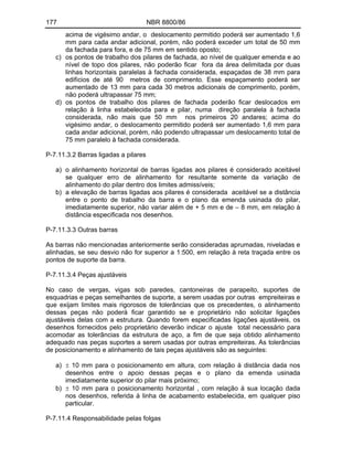 177 NBR 8800/86
acima de vigésimo andar, o deslocamento permitido poderá ser aumentado 1,6
mm para cada andar adicional, porém, não poderá exceder um total de 50 mm
da fachada para fora, e de 75 mm em sentido oposto;
c) os pontos de trabalho dos pilares de fachada, ao nível de qualquer emenda e ao
nível de topo dos pilares, não poderão ficar fora da área delimitada por duas
linhas horizontais paralelas à fachada considerada, espaçadas de 38 mm para
edifícios de até 90 metros de comprimento. Esse espaçamento poderá ser
aumentado de 13 mm para cada 30 metros adicionais de comprimento, porém,
não poderá ultrapassar 75 mm;
d) os pontos de trabalho dos pilares de fachada poderão ficar deslocados em
relação à linha estabelecida para e pilar, numa direção paralela à fachada
considerada, não mais que 50 mm nos primeiros 20 andares; acima do
vigésimo andar, o deslocamento permitido poderá ser aumentado 1,6 mm para
cada andar adicional, porém, não podendo ultrapassar um deslocamento total de
75 mm paralelo à fachada considerada.
P-7.11.3.2 Barras ligadas a pilares
a) o alinhamento horizontal de barras ligadas aos pilares é considerado aceitável
se qualquer erro de alinhamento for resultante somente da variação de
alinhamento do pilar dentro dos limites admissíveis;
b) a elevação de barras ligadas aos pilares é considerada aceitável se a distância
entre o ponto de trabalho da barra e o plano da emenda usinada do pilar,
imediatamente superior, não variar além de + 5 mm e de 8 mm, em relação à
distância especificada nos desenhos.
P-7.11.3.3 Outras barras
As barras não mencionadas anteriormente serão consideradas aprumadas, niveladas e
alinhadas, se seu desvio não for superior a 1:500, em relação à reta traçada entre os
pontos de suporte da barra.
P-7.11.3.4 Peças ajustáveis
No caso de vergas, vigas sob paredes, cantoneiras de parapeito, suportes de
esquadrias e peças semelhantes de suporte, a serem usadas por outras empreiteiras e
que exijam limites mais rigorosos de tolerâncias que os precedentes, o alinhamento
dessas peças não poderá ficar garantido se e proprietário não solicitar ligações
ajustáveis delas com a estrutura. Quando forem especificadas ligações ajustáveis, os
desenhos fornecidos pelo proprietário deverão indicar o ajuste total necessário para
acomodar as tolerâncias da estrutura de aço, a fim de que seja obtido alinhamento
adequado nas peças suportes a serem usadas por outras empreiteiras. As tolerâncias
de posicionamento e alinhamento de tais peças ajustáveis são as seguintes:
a) 10 mm para o posicionamento em altura, com relação à distância dada nos
desenhos entre o apoio dessas peças e o plano da emenda usinada
imediatamente superior do pilar mais próximo;
b) 10 mm para o posicionamento horizontal , com relação à sua locação dada
nos desenhos, referida à linha de acabamento estabelecida, em qualquer piso
particular.
P-7.11.4 Responsabilidade pelas folgas
 