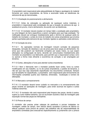 178 NBR 8800/86
O proprietário será responsável pela adequabilidade de folgas e ajustagens do material
fornecido por outras empreiteiras, de forma a acomodar todas as tolerâncias da
estrutura de aço já mencionadas,
P-7.11.5 Aceitação do posicionamento e alinhamento
P-7.11.5.1 Antes da colocação ou aplicação de quaisquer outros materiais, o
proprietário é responsável pela constatação de que a locação da estrutura de aço é
aceitável em prumo, nível e alinhamento, de acordo com as tolerâncias.
P-7.11.5.2 O montador deverá receber em tempo hábil, a aceitação pelo proprietário,
ou uma listagem de itens específicos a serem corrigidos para que haja aceitação. Tal
notificação deverá ser entregue imediatamente após o término de qualquer parte do
trabalho do montador, e antes do início do trabalho de outras empreiteiras que envolva
partes suportadas pela estrutura de aço montada, ligadas ou aplicadas a esta estrutura.
P-7.12 Correção de erros
P-7.12.1 As operações normais de montagem incluem correção de pequenos
desajustes, remoção de rebarbas e uso de pinos para levar peças ao alinhamento. Os
erros que não puderem ser facilmente corrigidos por esses meios, ou que exijam
alterações na configuração da barra, deverão ser comunicados imediatamente pelo
montador ao proprietário e ao fabricante, para permitir que o responsável corrija o erro
ou aprove a forma mais eficiente e econômica de correção a ser empregada por
terceiros.
P-7.13 Cortes, alterações e furos para atender outras empreiteiras
P-7.13.1 Nem o fabricante nem o montador poderão fazer cortes, furos ou outras
modificações em seu trabalho, ou no de outras empreiteiras, a pedido de terceiros, a
não ser que isso seja claramente especificado nos documentos contratuais. Sempre
que tal trabalho for especificado, o proprietário será responsável pelo fornecimento de
informações completas quanto aos materiais, dimensões, localização e número de
alterações.
P-7.14 Manuseio e armazenamento
P-7.14.1 O montador deverá tomar cuidado no manuseie e no armazenamento das
peças durante as operações de montagem, para evitar acúmulo de sujeira e outras
matérias estranhas.
P-7.14.2 O montador não será responsável pela limpeza das peças, devido à poeira,
sujeira ou outra matéria estranha, que se acumulem durante a fase de montagem pela
exposição normal das peças às intempéries.
P-7.15 Pintura de campo
O montador não precisa pintar cabeças de parafusos e porcas instaladas na
montagem, soldas de campo, nem retocar danos causados à pintura de fábrica ou
efetuar qualquer outra pintura de campo; tais trabalhos são de responsabilidade da
empreiteira contratada para executá-los especificamente ou juntamente com a pintura
 
