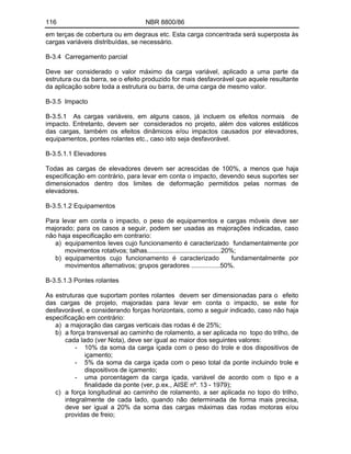 116 NBR 8800/86
em terças de cobertura ou em degraus etc. Esta carga concentrada será superposta às
cargas variáveis distribuídas, se necessário.
B-3.4 Carregamento parcial
Deve ser considerado o valor máximo da carga variável, aplicado a uma parte da
estrutura ou da barra, se o efeito produzido for mais desfavorável que aquele resultante
da aplicação sobre toda a estrutura ou barra, de uma carga de mesmo valor.
B-3.5 Impacto
B-3.5.1 As cargas variáveis, em alguns casos, já incluem os efeitos normais de
impacto. Entretanto, devem ser considerados no projeto, além dos valores estáticos
das cargas, também os efeitos dinâmicos e/ou impactos causados por elevadores,
equipamentos, pontes rolantes etc., caso isto seja desfavorável.
B-3.5.1.1 Elevadores
Todas as cargas de elevadores devem ser acrescidas de 100%, a menos que haja
especificação em contrário, para levar em conta o impacto, devendo seus suportes ser
dimensionados dentro dos limites de deformação permitidos pelas normas de
elevadores.
B-3.5.1.2 Equipamentos
Para levar em conta o impacto, o peso de equipamentos e cargas móveis deve ser
majorado; para os casos a seguir, podem ser usadas as majorações indicadas, caso
não haja especificação em contrario:
a) equipamentos leves cujo funcionamento é caracterizado fundamentalmente por
movimentos rotativos; talhas.........................................20%;
b) equipamentos cujo funcionamento é caracterizado fundamentalmente por
movimentos alternativos; grupos geradores ................50%.
B-3.5.1.3 Pontes rolantes
As estruturas que suportam pontes rolantes devem ser dimensionadas para o efeito
das cargas de projeto, majoradas para levar em conta o impacto, se este for
desfavorável, e considerando forças horizontais, como a seguir indicado, caso não haja
especificação em contrário:
a) a majoração das cargas verticais das rodas é de 25%;
b) a força transversal ao caminho de rolamento, a ser aplicada no topo do trilho, de
cada lado (ver Nota), deve ser igual ao maior dos seguintes valores:
- 10% da soma da carga içada com o peso do trole e dos dispositivos de
içamento;
- 5% da soma da carga içada com o peso total da ponte incluindo trole e
dispositivos de içamento;
- uma porcentagem da carga içada, variável de acordo com o tipo e a
finalidade da ponte (ver, p.ex., AISE nº. 13 - 1979);
c) a força longitudinal ao caminho de rolamento, a ser aplicada no topo do trilho,
integralmente de cada lado, quando não determinada de forma mais precisa,
deve ser igual a 20% da soma das cargas máximas das rodas motoras e/ou
providas de freio;
 
