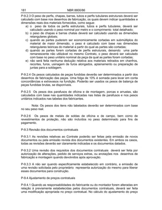 181 NBR 8800/86
P-9.2.3 O peso de perfis, chapas, barras, tubos e perfis tubulares estruturais deverá ser
calculado com base nos desenhos de fabricação, os quais devem indicar quantidades e
dimensões reais dos materiais fornecidos, como segue:
a) o peso de todos os perfis estruturais, tubos e perfis tubulares, deverá ser
calculado usando o peso nominal por metro e o comprimento total detalhado;
b) o peso de chapas e barras chatas deverá ser calculado usando as dimensões
retangulares globais;
c) quando as partes puderem ser economicamente cortadas em submúltiplos do
material de maior dimensão, o peso é calculado com base nas dimensões
retangulares teóricas do material a partir do qual as partes são cortadas;
d) quando as partes forem cortadas de perfis estruturais, deixando uma parte
remanescente não utilizável no mesmo Contrato, o peso deverá ser calculado
com base no peso unitário nominal da peça da qual as partes foram cortadas;
e) não será feita nenhuma dedução relativa aos materiais retirados em chanfros,
recortes, furos, usinagem de furos alongados, aplainamento ou preparação de
juntas para a soldagem.
P-9.2.4 Os pesos calculados de peças fundidas deverão ser determinados a partir dos
desenhos de fabricação das peças. Uma folga de 10% é somada para levar em conta
concordâncias e extravasos na fundição. Poderão ser usados os pesos de balança de
peças fundidas brutas, se disponíveis.
P-9.2.5 Os pesos dos parafusos de oficina e de montagem, porcas e arruelas, são
calculados com base nas quantidades indicadas nas listas de parafusos e nos pesos
unitários indicados nas tabelas dos fabricantes.
Nota: Os pesos dos itens não tabelados deverão ser determinados com base
no seu peso real.
P-9.2.6 Os pesos de metais de soldas de oficina e de campo, bem como de
revestimentos de proteção, não são incluídos no peso determinado para fins de
pagamento.
P-9.3 Revisão dos documentos contratuais
P-9.3.1 As revisões relativas ao Contrate poderão ser feitas pela emissão de novos
documentos ou pela emissão revista dos documentos existentes. Em ambos os casos,
todas as revisões deverão ser claramente indicadas e os documentos datados.
P-9.3.2 Uma revisão dos requisitos dos documentos contratuais deverá ser feita por
autorização de alterações, pedido de serviços extras, ou anotações nos desenhos de
fabricação e montagem quando devolvidos após aprovação.
P-9.3.3 A não ser quando especificamente estabelecido em contrário, a emissão de
uma revisão solicitada pelo proprietário representa autorização do mesmo para liberar
esses documentos para construção.
P-9.4 Ajustamento de preços contratuais
P-9.4.1 Quando as responsabilidades do fabricante ou do montador forem alteradas em
relação à previamente estabelecidas pelos documentos contratuais, deverá ser feita
uma modificação apropriada no preço contratual. No cálculo do ajustamento do preço
 