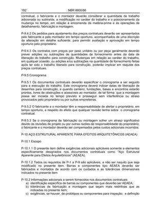 182 NBR 8800/86
contratual, o fabricante e o montador deverão considerar a quantidade de trabalho
adicionada ou subtraída, a modificação no caráter do trabalho e o posicionamento da
mudança no tempo, em relação à encomenda da matéria-prima e às operações de
detalhamento, fabricação e montagem.
P-9.4.2 Os pedidos para ajustamento dos preços contratuais deverão ser apresentados
pelo fabricante e pelo montador em tempo oportuno, acompanhados de uma discrição
da alteração em detalhe suficiente, para permitir avaliação e aprovação em tempo
oportuno pelo proprietário.
P-9.4.3 Os contratos com preços por peso unitário ou por peça geralmente deverão
prever adições ou subtrações de quantidades de fornecimento antes da data de
liberação do trabalho para construção. Mudanças em relação ao caráter do trabalho,
em qualquer ocasião, ou adições e/ou subtrações na quantidade de fornecimento feitas
após ter sido o trabalho liberado para construção, poderão implicar em reajuste dos
preços contratuais.
P-9.5 Cronograma
P-9.5.1 Os documentos contratuais deverão especificar o cronograma a ser seguido
para a execução do trabalho. Este cronograma deverá indicar datas de liberação de
desenhos para construção, e quando canteiro, fundações, bases e encontros estarão
prontos, livres de obstruções e acessíveis ao montador, de tal forma que a montagem
possa ser iniciada no tempo previsto e prosseguir sem interferência ou atraso
provocados pelo proprietário ou por outras empreiteiras.
P-9.5.2 O fabricante e o montador têm a responsabilidade de alertar o proprietário, em
tempo oportuno, a respeito do efeito que qualquer revisão tenha sobre o cronograma
contratual.
P-9.5.3 Se o cronograma de fabricação ou montagem sofrer um atraso significativo
devido às revisões de projeto ou por outras razões de responsabilidade do proprietário,
o fabricante e o montador deverão ser compensados pelos custos adicionais incorridos.
P-10 AÇO ESTRUTURAL APARENTE PARA EFEITOS ARQUITETÔNICOS (AEAEA)
P-10.1 Escopo
P-10.1.1 O presente item define exigências adicionais aplicáveis somente a elementos
especificamente designados nos documentos contratuais como "Aço Estrutural
Aparente para Efeitos Arquitetônicos" (AEAEA).
P-10.1.2 Todos os requisitos de P-1 a P-9 são aplicáveis, a não ser naquilo que seja
modificado no presente item. Barras e componentes tipo AEAEA deverão ser
fabricados e montados de acordo com os cuidados e as tolerâncias dimensionais
indicados no presente item
P-10.2 Informações adicionais a serem fornecidos nos documentos contratuais
a) identificação específica de barras ou componentes que deverão ser AEAEA;
b) tolerâncias de fabricação e montagem que sejam mais restritivas que as
indicadas no presente item;
c) exigências, se houver, de protótipos ou componentes para inspeção, e definição
 