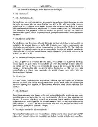183 NBR 8800/86
de critérios de aceitação, antes do início da fabricação.
P-10.3 Fabricação
P-10.3.1 Perfis laminados
As tolerâncias permissíveis relativas a esquadro, paralelismo, altura, largura e simetria
de perfis laminados são as especificadas pela ASTM A6. Não será feita nenhuma
tentativa de concordância entre seções transversais nas emendas de topo, a menos
que isso seja especificamente exigido nos documentos contratuais. As tolerâncias de
falta de retilineidade de peças fabricadas deverão ser iguais à metade das tolerâncias
de curvatura e desvio lateral, respectivamente, para perfis laminados, de acordo com a
ASTM A6.
P-10.3.2 Barras compostas
As tolerâncias nas dimensões globais da seção transversal de barras compostas por
soldagem de chapas, barras e perfis são limitadas aos valores acumulados das
tolerâncias admissíveis das partes componentes, conforme ASTM A6 As tolerâncias
de falta de retilineidade destas barras, como um todo, deverão ser iguais à metade das
tolerâncias de curvatura e desvio lateral, respectivamente, para perfis laminados, de
acordo com a ASTM A6.
P-10.3.3 Soldas visíveis pelo outro lado
É possível perceber a presença de uma solda, observando-se a superfície da chapa
oposta àquela em que a solda foi executada. Os sinais da presença da solda são mais
ou menos visíveis em função da dimensão da solda e da espessura da chapa. As
barras e componentes são aceitáveis como fabricados, a não ser que seja
especificado um critério para aceitação de soldas visíveis pelo outro lado nos
documentos contratuais.
P-10.3.4 Juntas
Todos os cortes, cortes em meia esquadria e cortes de topo, em superfícies aparentes,
deverão ser feitos com frestas de largura uniforme igual a 3 mm, caso tais cortes sejam
indicados como juntas abertas, ou com contato razoável, caso sejam indicados sem
abertura.
P-10.3.5 Soldagem
Superfícies razoavelmente lisas e uniformes após soldadas são aceitáveis para todas
as soldas aparentes. As soldas de topo ou de tampão não devem ficar salientes mais
de que 1,5 mm em relação às superfícies aparentes. Não é exigido acabamento ou
esmerilhamento, exceto onde for necessário devido a folgas ou ajustagens com outros
componentes, ou quando for especificamente indicado nos documentos contratuais
(por exemplo, para peças sujeitas à fadiga).
P-10.3.6 Aços resistentes ao intemperismo
As barras fabricadas com aços resistentes ao intemperismo e que devem ser AEAEA
não podem possuir marcas de montagem ou outras marcas pintadas em superfícies
 
