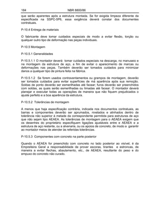 184 NBR 8800/86
que serão aparentes após a estrutura montada. Se for exigida limpeza diferente da
especificada na SSPC-5P6, essa exigência deverá constar dos documentes
contratuais.
P-10.4 Entrega de materiais
O fabricante deve tomar cuidados especiais de modo a evitar flexão, torção ou
qualquer outro tipo de deformação nas peças individuais.
P-10.5 Montagem
P-10.5.1 Generalidades
P-10.5.1.1 O montador deverá tomar cuidados especiais na descarga, no manuseio e
na montagem da estrutura de aço, a fim de evitar o aparecimento de marcas ou
deformações nas peças. Também deverão ser tomados cuidados para minimizar
danos a qualquer tipo de pintura feita na fábrica.
P-10.5.1.2 Se forem usados contraventamentos ou grampos de montagem, deverão
ser tomados cuidados para evitar superfícies de má aparência após sua remoção.
Soldas de ponto deverão ser esmerilhadas até facear; furos deverão ser preenchidos
com soldas, as quais serão esmerilhadas ou Iimadas até facear. O montador deverá
planejar e executar todas as operações de maneira que não fiquem prejudicados o
ajuste perfeito e a boa aparência da estrutura.
P-10.5.2 Tolerâncias de montagem
A menos que haja especificação contrária, indicada nos documentos contratuais, as
barras e componentes deverão ser aprumados, nivelados e alinhados dentro de
tolerância não superior à metade da correspondente permitida para estruturas de aço
que não sejam tipo AEAEA. As tolerâncias de montagem para o AEAEA exigem que
os desenhes do proprietário especifiquem ligações ajustáveis entre e AEAEA e a
estrutura de aço restante, ou a alvenaria, ou os apoios de concreto, de modo a garantir
ao montador meios de atender às referidas tolerâncias.
P-10.5.3 Componentes com concreto na parte posterior
Quando o AEAEA for preenchido com concreto no lado posterior ao visível, é da
Empreiteira Geral a responsabilidade de prover escoras, tirantes e estroncas, de
maneira a evitar flechas, abaulamento, etc., de AEAEA, resultante do peso e do
empuxo do concreto não curado.
 