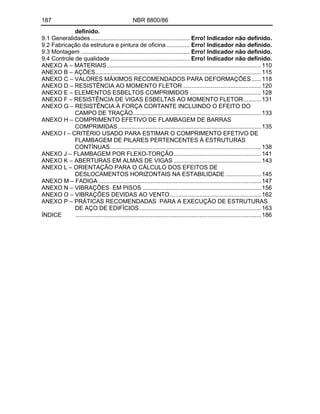 187 NBR 8800/86
definido.
9.1 Generalidades............................................................. Erro! Indicador não definido.
9.2 Fabricação da estrutura e pintura de oficina .............. Erro! Indicador não definido.
9.3 Montagem ................................................................... Erro! Indicador não definido.
9.4 Controle de qualidade................................................. Erro! Indicador não definido.
ANEXO A MATERIAIS...............................................................................................110
ANEXO B AÇÕES......................................................................................................115
ANEXO C VALORES MÁXIMOS RECOMENDADOS PARA DEFORMAÇÕES......118
ANEXO D RESISTÊNCIA AO MOMENTO FLETOR ................................................120
ANEXO E ELEMENTOS ESBELTOS COMPRIMIDOS ............................................128
ANEXO F RESISTÊNCIA DE VIGAS ESBELTAS AO MOMENTO FLETOR...........131
ANEXO G RESISTÊNCIA À FORÇA CORTANTE INCLUINDO O EFEITO DO
CAMPO DE TRAÇÃO...............................................................................133
ANEXO H COMPRIMENTO EFETIVO DE FLAMBAGEM DE BARRAS
COMPRIMIDAS........................................................................................135
ANEXO I CRITÉRIO USADO PARA ESTIMAR O COMPRIMENTO EFETIVO DE
FLAMBAGEM DE PILARES PERTENCENTES À ESTRUTURAS
CONTÍNUAS.............................................................................................138
ANEXO J FLAMBAGEM POR FLEXO-TORÇÃO......................................................141
ANEXO K ABERTURAS EM ALMAS DE VIGAS ......................................................143
ANEXO L ORIENTAÇÃO PARA O CÁLCULO DOS EFEITOS DE
DESLOCAMENTOS HORIZONTAIS NA ESTABILIDADE ......................145
ANEXO M FADIGA ....................................................................................................147
ANEXO N VIBRAÇÕES EM PISOS .........................................................................156
ANEXO O VIBRAÇÕES DEVIDAS AO VENTO........................................................162
ANEXO P PRÁTICAS RECOMENDADAS PARA A EXECUÇÃO DE ESTRUTURAS
DE AÇO DE EDIFÍCIOS...........................................................................163
ÍNDICE ..................................................................................................................186
 