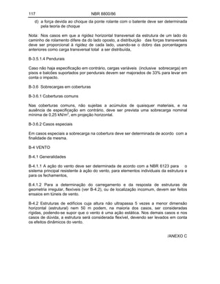 117 NBR 8800/86
d) a força devida ao choque da ponte rolante com o batente deve ser determinada
pela teoria de choque
Nota: Nos casos em que a rigidez horizontal transversal da estrutura de um lado do
caminho de rolamento difere da do lado oposto, a distribuição das forças transversais
deve ser proporcional à rigidez de cada lado, usando-se o dobro das porcentagens
anteriores como carga transversal total a ser distribuída,
B-3.5.1.4 Pendurais
Caso não haja especificação em contrário, cargas variáveis (inclusive sobrecarga) em
pisos e balcões suportados por pendurais devem ser majorados de 33% para levar em
conta o impacto.
B-3.6 Sobrecargas em coberturas
B-3.6.1 Coberturas comuns
Nas coberturas comuns, não sujeitas a acúmulos de quaisquer materiais, e na
ausência de especificação em contrário, deve ser prevista uma sobrecarga nominal
mínima de 0,25 kN/m2
, em projeção horizontal.
B-3.6.2 Casos especiais
Em casos especiais a sobrecarga na cobertura deve ser determinada de acordo com a
finalidade da mesma.
B-4 VENTO
B-4.1 Generalidades
B-4.1.1 A ação do vento deve ser determinada de acordo com a NBR 6123 para o
sistema principal resistente à ação do vento, para elementos individuais da estrutura e
para os fechamentos,
B.4.1.2 Para a determinação do carregamento e da resposta de estruturas de
geometria irregular, flexíveis (ver B-4.2), ou de localização incomum, devem ser feitos
ensaios em túneis de vento.
B-4.2 Estruturas de edifícios cuja altura não ultrapassa 5 vezes a menor dimensão
horizontal (estrutural) nem 50 m podem, na maioria dos casos, ser consideradas
rígidas, podendo-se supor que o vento é uma ação estática. Nos demais casos e nos
casos de dúvida, a estrutura será considerada flexível, devendo ser levados em conta
os efeitos dinâmicos do vento.
/ANEXO C
 