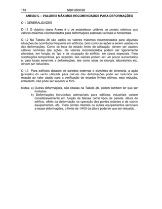 118 NBR 8800/86
ANEXO C VALORES MÁXIMOS RECOMENDADOS PARA DEFORMAÇÕES
C-1 GENERALIDADES
C-1.1 O objetivo deste Anexo é o de estabelecer critérios de projeto relativos aos
valores máximos recomendados para deformações elásticas verticais e horizontais
C-1.2 Na Tabela 26 são dados os valores máximos recomendados para algumas
situações de ocorrência freqüente em edifícios, bem como as ações a serem usadas no
das deformações. Como se trata de estado limite de utilização, devem ser usados
valores nominais das ações. Os valores recomendados podem ser ligeiramente
alterados, em função do tipo e da ocupação do edifício, em casos especiais. Para
construções temporárias, por exemplo, tais valores podem ser um pouco aumentados
e, para locais sensíveis a deformações, tais como salas de cirurgia, laboratórios etc.
devem ser reduzidos.
C-1.3 Para edifícios dotados de paredes externas e divisórias de alvenaria, a ação
(pressão) do vento utilizada para cálculo das deformações pode ser reduzida em
relação ao valor usado para a verificação de estados limites últimos; esta redução,
entretanto, não pode ser superior a 15%.
Notas: a) Outras deformações, não citadas na Tabela 26, podem também ter que ser
limitadas.
b) Deformações horizontais admissíveis para edifícios industriais variam
consideravelmente em função de fatores como tipos de parede, altura do
edifício, efeito da deformação na operação das pontes rolantes e de outros
equipamentos, etc. Para pontes rolantes ou outros equipamentos sensíveis
a essas deformações, o limite de 1/400 da altura pode ter que ser reduzido.
 