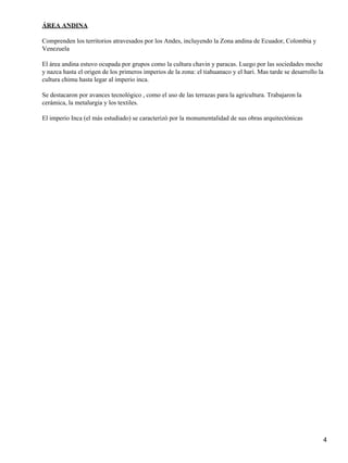ÁREA ANDINA

Comprenden los territorios atravesados por los Andes, incluyendo la Zona andina de Ecuador, Colombia y
Venezuela

El área andina estuvo ocupada por grupos como la cultura chavin y paracas. Luego por las sociedades moche
y nazca hasta el origen de los primeros imperios de la zona: el tiahuanaco y el hari. Mas tarde se desarrollo la
cultura chimu hasta legar al imperio inca.

Se destacaron por avances tecnológico , como el uso de las terrazas para la agricultura. Trabajaron la
cerámica, la metalurgia y los textiles.

El imperio Inca (el màs estudiado) se caracterizò por la monumentalidad de sus obras arquitectónicas




                                                                                                                   4
 
