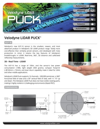Velodyne LiDAR PUCK™
www.velodynelidar.com
Puck™
Velodyne's new VLP-16 sensor is the smallest, newest, and most
advanced product in Velodyne’s 3D LiDAR product range. Vastly more
cost-eﬀective than similarly priced sensors, and developed with mass
production in mind, it retains the key features of Velodyne’s
breakthroughs in LiDAR: Real-time, 360°, 3D distance and calibrated
reﬂectivity measurements.
3D - Real Time - LiDAR
The VLP-16 has a range of 100m, and the sensor's low power
consumption (~8W), light weight (830 grams), compact footprint
(~Ø103mm x 72mm), and dual return capability make it ideal for UAVs
and other mobile applications.
Velodyne’s LiDAR Puck supports 16 channels, ~300,000 points/sec, a 360°
horizontal ﬁeld of view and a 30° vertical ﬁeld of view, with +/- 15° up
and down. The Velodyne LiDAR Puck does not have visible rotating parts,
making it highly resilient in challenging environments (Rated IP67).
VLP-16
VLP-16
Automotive
UAV
Security
Robotics
Mapping
Automation
DIMENSIONS
2X .16 FEATURES
FOR 5/32in. PINS
7/32in. 5.5mm
88.9mm
3.50in.
0°
90°
1/4-20 MOUNT
9/32in. 7.1mm
12.7mm MAX
0.50in. MAX
12.7mm MAX
0.50in. MAX
103.3mm
4.07in.
∅
∅
OPTICAL
CENTER
37.8mm
1.49in.
18.8mm
0.74in.
12.7mm MAX
0.50in. MAX
71.7mm
2.82in.
38.1mm
1.50in.
ACTIVE AREA
FULL 360°
 