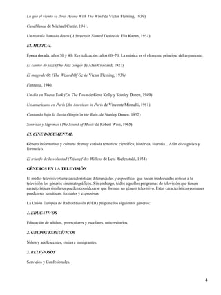 Lo que el viento se llevó (Gone With The Wind de Victor Fleming, 1939)
Casablanca de Michael Curtiz, 1941.
Un tranvía llamado deseo (A Streetcar Named Desire de Elia Kazan, 1951)
EL MUSICAL
Época dorada: años 30 y 40. Revitalización: años 60−70. La música es el elemento principal del argumento.
El cantor de jazz (The Jazz Singer de Alan Crosland, 1927)
El mago de Oz (The Wizard Of Oz de Victor Fleming, 1939)
Fantasía, 1940.
Un día en Nueva York (On The Town de Gene Kelly y Stanley Donen, 1949)
Un americano en París (An American in Paris de Vincente Minnelli, 1951)
Cantando bajo la lluvia (Singin´in the Rain, de Stanley Donen, 1952)
Sonrisas y lágrimas (The Sound of Music de Robert Wise, 1965)
EL CINE DOCUMENTAL
Género informativo y cultural de muy variada temática: científica, histórica, literaria... Afán divulgativo y
formativo.
El triunfo de la voluntad (Triumpf des Willens de Leni Riefenstahl, 1934)
GÉNEROS EN LA TELEVISIÓN
El medio televisivo tiene características diferenciales y específicas que hacen inadecuadas aolicar a la
televisión los géneros cinematográficos. Sin embargo, todos aquellos programas de televisión que tienen
características similares pueden considerarse que forman un género televisivo. Estas características comunes
pueden ser temáticas, formales y expresivas.
La Unión Europea de Radiodifusión (UER) propone los siguientes géneros:
1. EDUCATIVOS
Educación de adultos, preescolares y escolares, universitarios.
2. GRUPOS ESPECÍFICOS
Niños y adolescentes, etnias e inmigrantes.
3. RELIGIOSOS
Servicios y Confesionales.
4
 