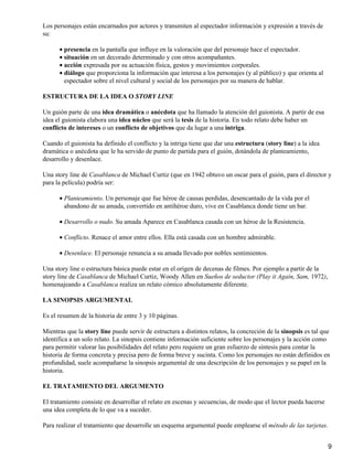 Los personajes están encarnados por actores y transmiten al espectador información y expresión a través de
su:
presencia en la pantalla que influye en la valoración que del personaje hace el espectador.•
situación en un decorado determinado y con otros acompañantes.•
acción expresada por su actuación física, gestos y movimientos corporales.•
diálogo que proporciona la información que interesa a los personajes (y al público) y que orienta al
espectador sobre el nivel cultural y social de los personajes por su manera de hablar.
•
ESTRUCTURA DE LA IDEA O STORY LINE
Un guión parte de una idea dramática o anécdota que ha llamado la atención del guionista. A partir de esa
idea el guionista elabora una idea núcleo que será la tesis de la historia. En todo relato debe haber un
conflicto de intereses o un conflicto de objetivos que da lugar a una intriga.
Cuando el guionista ha definido el conflicto y la intriga tiene que dar una estructura (story line) a la idea
dramática o anécdota que le ha servido de punto de partida para el guión, dotándola de planteamiento,
desarrollo y desenlace.
Una story line de Casablanca de Michael Curtiz (que en 1942 obtuvo un oscar para el guión, para el director y
para la película) podría ser:
Planteamiento. Un personaje que fue héroe de causas perdidas, desencantado de la vida por el
abandono de su amada, convertido en antihéroe duro, vive en Casablanca donde tiene un bar.
•
Desarrollo o nudo. Su amada Aparece en Casablanca casada con un héroe de la Resistencia.•
Conflicto. Renace el amor entre ellos. Ella está casada con un hombre admirable.•
Desenlace. El personaje renuncia a su amada llevado por nobles sentimientos.•
Una story line o estructura básica puede estar en el origen de decenas de filmes. Por ejemplo a partir de la
story line de Casablanca de Michael Curtiz, Woody Allen en Sueños de seductor (Play it Again, Sam, 1972),
homenajeando a Casablanca realiza un relato cómico absolutamente diferente.
LA SINOPSIS ARGUMENTAL
Es el resumen de la historia de entre 3 y 10 páginas.
Mientras que la story line puede servir de estructura a distintos relatos, la concreción de la sinopsis es tal que
identifica a un solo relato. La sinopsis contiene información suficiente sobre los personajes y la acción como
para permitir valorar las posibilidades del relato pero requiere un gran esfuerzo de síntesis para contar la
historia de forma concreta y precisa pero de forma breve y sucinta. Como los personajes no están definidos en
profundidad, suele acompañarse la sinopsis argumental de una descripción de los personajes y su papel en la
historia.
EL TRATAMIENTO DEL ARGUMENTO
El tratamiento consiste en desarrollar el relato en escenas y secuencias, de modo que el lector pueda hacerse
una idea completa de lo que va a suceder.
Para realizar el tratamiento que desarrolle un esquema argumental puede emplearse el método de las tarjetas.
9
 