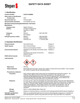 SAFETY DATA SHEET
1. Identification
ALPHA FOAMER
Product identifier
Other means of identification
0937
Product code
Foaming agent
Recommended use
For industrial use only.
Recommended restrictions
Manufacturer/Importer/Supplier/Distributor information
Manufacturer
Stepan Company
Address 22 West Frontage Road
Company name
Telephone General 1-847-446-7500
Emergency phone number Medical 1-800-228-5635
Chemtrec 1-800-424-9300
Chemtrec Int'l +1 703-527-3887
E-mail
USA
Not available.
Northfield, IL 60093
2. Hazard(s) identification
Category 3
Flammable liquids
Physical hazards
Category 2
Skin corrosion/irritation
Health hazards
Category 2A
Serious eye damage/eye irritation
Category 2
Hazardous to the aquatic environment, acute
hazard
Environmental hazards
Category 3
Hazardous to the aquatic environment,
long-term hazard
Not classified.
OSHA defined hazards
Label elements
Signal word Warning
Hazard statement Flammable liquid and vapor. Causes skin irritation. Causes serious eye irritation. Toxic to aquatic
life. Harmful to aquatic life with long lasting effects.
Precautionary statement
Prevention Keep container tightly closed. Keep away from heat/sparks/open flames/hot surfaces. - No
smoking. Ground/bond container and receiving equipment. Use explosion-proof
electrical/ventilating/lighting equipment. Use only non-sparking tools. Take precautionary
measures against static discharge. Wash thoroughly after handling. Avoid release to the
environment. Wear protective gloves/eye protection/face protection.
Response If on skin (or hair): Take off immediately all contaminated clothing. Rinse skin with water/shower.
If in eyes: Rinse cautiously with water for several minutes. Remove contact lenses, if present and
easy to do. Continue rinsing. Specific treatment (see this label). If skin irritation occurs: Get
medical advice/attention. If eye irritation persists: Get medical advice/attention. Take off
contaminated clothing and wash before reuse. In case of fire: Use appropriate media to
extinguish.
Storage Store in a well-ventilated place. Keep cool.
Disposal Dispose of contents/container in accordance with local/regional/national/international regulations.
Hazard(s) not otherwise
classified (HNOC)
Static accumulating flammable liquid can become electrostatically charged even in bonded and
grounded equipment. Sparks may ignite liquid and vapor. May cause flash fire or explosion.
1 / 8
Material name: ALPHA FOAMER
Material ID: 645 Product code: 0937 Version #: 04 Revision date: 06-15-2018 Print date: 06-15-2018
SDS US
 