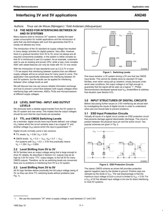 Philips Semiconductors Application note
AN240Interfacing 3V and 5V applications
Authors: Tinus van de Wouw (Nijmegen) / Todd Andersen (Albuquerque)
11-11995 Sep 15
1.0 THE NEED FOR INTERFACING BETWEEN 3V
AND 5V SYSTEMS
Many reasons exist to introduce 3V1 systems, notably the lower
power consumption for mobile applications and the introduction of
parts that use technologies with such fine geometries that 5V is
simply not allowed any more.
The introduction of the 3V standard as supply voltage has resulted
in many design activities for digital systems. Very often, however,
there is a gradual transition from 5V to 3V, since not always are all
required components available, or the system is rather complex so
that 3V is introduced in part of a system. As an example, customers
wish to use an existing and proven CPU, while a new, more complex
ASIC with added features can only be made with 3V. Or vice versa!
With the introduction of new standards such as 2.2-2.7V or even
1.7V we expect that interfacing between systems that use different
supply voltages will be an actual issue for many years to come. This
application note specifically addresses the interfacing between 3V
and 5V systems, but the results can be applied for interfacing
between other voltage levels as well.
We will discuss how one can ensure reliable information exchange
and how to prevent current flow between both supply voltages when
interfacing logic with memories, ASICs, PLDs and microprocessors
at different supply voltages.
2.0 LEVEL SHIFTING - INPUT AND OUTPUT
LEVELS
We obviously want a reliable signal transfer from the 5V system to
the 3V system and vice versa. This implies that the output voltages
should be such that the input levels are exceeded.
2.1 TTL and CMOS Switching Levels
As a reminder, digital circuits have input levels defined: one voltage
(VIL) below which the circuit certainly sees it as a logical “0” and
another voltage (VIH) above which the input is guaranteed “1”.
Digital circuits normally come in two versions:
• TTL levels: VIL = 0.8V, VIH = 2.0V
• CMOS levels: VIL = 0.3 < VCC, VIH = 0.7 < VCC.
For systems with VCC = 5.0 " 0.5V this practically means:
VIL = 1.35V, VIH = 3.85V.
2.2 Level Shifting from 5V to 3V
All 5V families have an output voltage swing that is large enough to
drive 3V reliably. As described in Section 4.0, outputs may be as
high as 3.5V for many “TTL” output stages, to the full 5V for many
CMOS outputs. Therefore, as far as switching levels are concerned,
there are no problems in interfacing from 5V to a 3V system.
2.3 Level Shifting from 3V to 5V
All 3V logic families deliver practically the full output voltage swing of
3V, so they can drive TTL switching levels without problems (see
Fig. 1).
2V
0.8V
SV00084
70%
30%
VCC
GND
3.3V
OUTPUT
CMOS
LEVELS
TTL
LEVELS
Figure 1. Switching Levels
One issue remains: a 3V system driving a 5V one that has CMOS
input levels. This cannot be reliably done by standard 3V logic
families, even when using pull-up resistors, simply because under
worst case conditions, the output voltage is not high enough to
guarantee that the signal will be seen as a logical “1”. Philips
Semiconductors developed special dual VCC levelshifters to address
that situation (see Section 6.0).
3.0 INPUT STRUCTURES OF DIGITAL CIRCUITS
Before discussing further issues on 3-5V interfacing we should start
by investigating the inputs of digital circuits in order to understand
what care one should take to prevent problems.
3.1 ESD Input Protection Circuits
Virtually all inputs of a digital circuit contain an ESD protection circuit
that prevents damage against electrostatic discharge. This circuit is
present between the physical input pin and the active circuit. Two
popular schemes are given in Fig. 2.
VCC
RSINPUT RSINPUT
SV00081
Figure 2. ESD Protection Circuits
The classic CMOS scheme as shown left provides protection
against negative zaps by the diodes to ground. Positive zaps are
clamped by the diode to VCC. The real disadvantage is that the
maximum input voltage of such a circuit is limited to VCC + 0.5V. For
a VCC of 3V the allowed input voltage is too low for direct interfacing
to most 5V systems.
1. We use the expression “3V” when a supply voltage is used between 2.7 and 3.6V.
 
