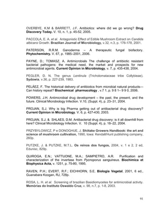 OVERBYE, K.M & BARRETT, J.F. Antibiotics: where did we go wrong? Drug
Discovery Today. V. 10, n. 1, p. 45-52, 2005.

PACCOLA, E. A. et al. Antagonistic Effect of Edible Mushroom Extract on Candida
albicans Growth. Brazilian Journal of Microbiology, v.32, n.3, p. 176-178, 2001.

PATERSON, R.R.M. Ganoderma – A                    therapeutic   fungal   biofactory.
Phytochemistry. V. 67, p. 1985–2001, 2006.

PAYNE, D.; TOMASZ, A. Antimicrobials The challenge of antibiotic resistant
bacterial pathogens: the medical need, the market and prospects for new
antimicrobial agents. Current Opinion in Microbiology, v. 7, p. 435-438, 2004.

PEGLER, D. N. The genus Lentinula (Tricholomataceae tribe Collybieae).
Sydowia, v.36, p. 227-239, 1983.

PELÁEZ, F. The historical delivery of antibiotics from microbial natural products—
Can history repeat? Biochemical pharmacology , v.7 1, p. 9 8 1– 9 9 0, 2006.

POWERS, J.H. Antimicrobial drug development – the past, the present, and the
future. Clinical Microbiology Infection. V.10, (Suppl. 4), p. 23–31, 2004.

PROJAN, S.J. Why is big Pharma getting out of antibacterial drug discovery?
Current Opinion in Microbiology. V. 6, p. 427-430, 2003.

PROJAN, S.J. & SHLAES, D.M. Antibacterial drug discovery: is it all downhill from
here? Clinical Microbiology Infection. V. 10 (Suppl. 4), p. 18–22, 2004.

PRZYBYLOWICZ, P e DONOGHUE, J. Shiitake Growers Handbook: the art and
science of mushroom cultivation, 1990, Iowa: Kendall/Hunt publishing company,
260p.

PUTZKE, J. & PUTZKE, M.T.L. Os reinos dos fungos, 2004, v. 1 e 2, 2 ed,
Edunisc, 829p.

QUIROGA, E.N.; VATTUONE, M.A.; SAMPIETRO, A.R.               Purification and
characterization of the invertase from Pycnoporus sanguineus. Biochimica et
Biophysica Acta, v. 1251, p. 75-80, 1995.
¸




RAVEN, P.H.; EVERT, R.F.; EICHHORN, S.E. Biologia Vegetal, 2001, 6 ed.,
Guanabara Koogan, RJ, 728p.

ROSA, L. H. et al. Screening of brazilian Basidiomycetes for antimicrobial activity.
Memórias do Instituto Oswaldo Cruz, v. 98, n.7, p. 1-8, 2003.



                                                                                 91
 
