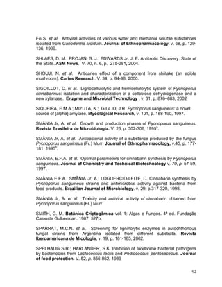 Eo S. et al. Antiviral activities of various water and methanol soluble substances
isolated from Ganoderma lucidum. Journal of Ethnopharmacology, v. 68, p. 129-
136, 1999.

SHLAES, D. M.; PROJAN, S. J.; EDWARDS Jr. J. E. Antibiotic Discovery: State of
the State. ASM News. V. 70, n. 6, p. 275-281, 2004.

SHOUJI, N. et al. Anticaries effect of a component from shiitake (an edible
mushroom). Caries Research. V. 34, p. 94-98. 2000.

SIGOILLOT, C. et al. Lignocellulolytic and hemicellulolytic system of Pycnoporus
cinnabarinus: isolation and characterization of a cellobiose dehydrogenase and a
new xylanase. Enzyme and Microbial Technology , v. 31, p. 876–883, 2002.

SIQUEIRA, E.M.A.; MIZUTA, K.; GIGLIO, J.R. Pycnoporus sanguineus: a novel
source of [alpha]-amylase. Mycological Research, v. 101, p. 188-190, 1997.

SMÂNIA Jr, A. et al. Growth and production phases of Pycnoporus sanguineus.
Revista Brasileira de Microbiologia. V. 26, p. 302-306, 1995a.

SMÂNIA Jr, A. et al. Antibacterial activity of a substance produced by the fungus
Pycnoporus sanguineus (Fr.) Murr. Journal of Ethnopharmacology, v.45, p. 177-
181, 1995b.

SMÂNIA, E.F.A. et al. Optimal parameters for cinnabarin synthesis by Pycnoporus
sanguineus. Journal of Chemistry and Technical Biotechnology v. 70, p. 57-59,
1997.

SMÂNIA E.F.A.; SMÂNIA Jr, A.; LOGUERCIO-LEITE, C. Cinnabarin synthesis by
Pycnoporus sanguineus strains and antimicrobial activity against bacteria from
food products. Brazilian Journal of Microbiology. v. 29, p.317-320, 1998.

SMÂNIA Jr, A. et al. Toxicity and antiviral activity of cinnabarin obtained from
Pycnoporus sanguineus (Fr.) Murr.

SMITH, G. M. Botânica Criptogâmica vol. 1: Algas e Fungos. 4ª ed. Fundação
Calouste Gulbenkian. 1987, 527p.

SPARRAT, M.C.N. et al. Screening for ligninolytic enzymes in autochthonous
fungal strains from Argentina isolated from different substrata. Revista
Iberoamericana de Micologia, v. 19, p. 181-185, 2002.

SPELHAUG S.R.; HARLANDER, S.K. Inhibition of foodborne bacterial pathogens
by bacteriocins from Lactococcus lactis and Pediococcus pentosaceous. Journal
of food protection. V. 52, p. 856-862, 1989

                                                                               92
 