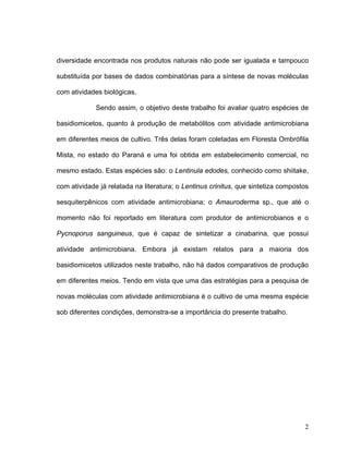 diversidade encontrada nos produtos naturais não pode ser igualada e tampouco

substituída por bases de dados combinatórias para a síntese de novas moléculas

com atividades biológicas.

             Sendo assim, o objetivo deste trabalho foi avaliar quatro espécies de

basidiomicetos, quanto à produção de metabólitos com atividade antimicrobiana

em diferentes meios de cultivo. Três delas foram coletadas em Floresta Ombrófila

Mista, no estado do Paraná e uma foi obtida em estabelecimento comercial, no

mesmo estado. Estas espécies são: o Lentinula edodes, conhecido como shiitake,

com atividade já relatada na literatura; o Lentinus crinitus, que sintetiza compostos

sesquiterpênicos com atividade antimicrobiana; o Amauroderma sp., que até o

momento não foi reportado em literatura com produtor de antimicrobianos e o

Pycnoporus sanguineus, que é capaz de sintetizar a cinabarina, que possui

atividade antimicrobiana. Embora já existam relatos para a maioria dos

basidiomicetos utilizados neste trabalho, não há dados comparativos de produção

em diferentes meios. Tendo em vista que uma das estratégias para a pesquisa de

novas moléculas com atividade antimicrobiana é o cultivo de uma mesma espécie

sob diferentes condições, demonstra-se a importância do presente trabalho.




                                                                                   2
 