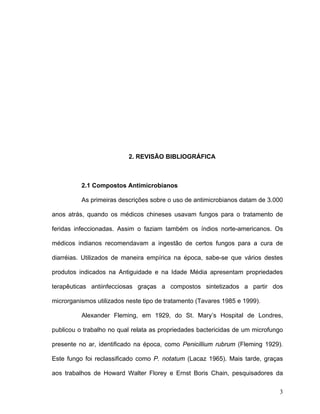 2. REVISÃO BIBLIOGRÁFICA



          2.1 Compostos Antimicrobianos

          As primeiras descrições sobre o uso de antimicrobianos datam de 3.000

anos atrás, quando os médicos chineses usavam fungos para o tratamento de

feridas infeccionadas. Assim o faziam também os índios norte-americanos. Os

médicos indianos recomendavam a ingestão de certos fungos para a cura de

diarréias. Utilizados de maneira empírica na época, sabe-se que vários destes

produtos indicados na Antiguidade e na Idade Média apresentam propriedades

terapêuticas antiinfecciosas graças a compostos sintetizados a partir dos

microrganismos utilizados neste tipo de tratamento (Tavares 1985 e 1999).

          Alexander Fleming, em 1929, do St. Mary’s Hospital de Londres,

publicou o trabalho no qual relata as propriedades bactericidas de um microfungo

presente no ar, identificado na época, como Penicillium rubrum (Fleming 1929).

Este fungo foi reclassificado como P. notatum (Lacaz 1965). Mais tarde, graças

aos trabalhos de Howard Walter Florey e Ernst Boris Chain, pesquisadores da

                                                                              3
 