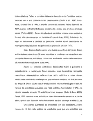 Universidade de Oxford, a penicilina foi isolada das culturas de Penicillium e novas

técnicas para a sua obtenção foram desenvolvidas (Chain et al. 1940, Lacaz

1965, Tavares 1985 e 1999). A enorme utilidade da penicilina não foi aparente até

1941, quando foi finalmente testada clinicamente e iniciou-se a produção em larga

escala (Tortora 2002). Com a introdução da penicilina, chegou a ser cogitado o

fim das infecções causadas por bactérias (Furuya & Lowy 2006). Entretanto, tão

logo foi descoberta a utilidade da penicilina, também foram descobertos os

microrganismos produtores das penicilinases (Abraham & Chain 1940).

          Estas descobertas levaram a uma busca concentrada por novas drogas

antibacterianas durante os 30 anos seguintes e resultaram na descoberta das

principais classes de antibióticos conhecidas atualmente, muitas delas derivadas

de produtos naturais (Butler & Buss 2006).

          Assim, os primeiros antibióticos descobertos foram a penicilina e

estreptomicina, e rapidamente foram seguidos pelas tetraciclinas, isoniazida,

macrolídeos, glicopeptidicos, cefalosporinas, ácido nalidíxico e outras classes

moleculares culminando na rifampicina que entrou no mercado no final dos anos

60 (Projan & Shlaes 2004). Nos 20 anos passados houve uma redução de 56% no

número de antibióticos aprovados pela Food and Drug Admnistration (FDA) e na

década passada, somente 22 antibióticos foram lançados (Butler & Buss 2006).

Desde 1998, somente nove antibióticos foram internamente aprovados, e dentre

estes, apenas dois possuem novos mecanismos de ação (Overbye & Barret 2005).

          Uma grande quantidade de antibióticos tem sido descoberta, porém,

menos de 1% tem valor prático na terapêutica; para que um antibiótico seja

                                                                                  4
 