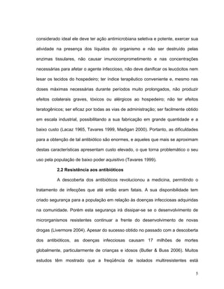 considerado ideal ele deve ter ação antimicrobiana seletiva e potente, exercer sua

atividade na presença dos líquidos do organismo e não ser destruído pelas

enzimas tissulares, não causar imunocomprometimento e nas concentrações

necessárias para afetar o agente infeccioso, não deve danificar os leucócitos nem

lesar os tecidos do hospedeiro; ter índice terapêutico conveniente e, mesmo nas

doses máximas necessárias durante períodos muito prolongados, não produzir

efeitos colaterais graves, tóxicos ou alérgicos ao hospedeiro; não ter efeitos

teratogênicos; ser eficaz por todas as vias de administração; ser facilmente obtido

em escala industrial, possibilitando a sua fabricação em grande quantidade e a

baixo custo (Lacaz 1965, Tavares 1999, Madigan 2000). Portanto, as dificuldades

para a obtenção de tal antibiótico são enormes, e aqueles que mais se aproximam

destas características apresentam custo elevado, o que torna problemático o seu

uso pela população de baixo poder aquisitivo (Tavares 1999).

          2.2 Resistência aos antibióticos

          A descoberta dos antibióticos revolucionou a medicina, permitindo o

tratamento de infecções que até então eram fatais. A sua disponibilidade tem

criado segurança para a população em relação às doenças infecciosas adquiridas

na comunidade. Porém esta segurança irá dissipar-se se o desenvolvimento de

microrganismos resistentes continuar a frente do desenvolvimento de novas

drogas (Livermore 2004). Apesar do sucesso obtido no passado com a descoberta

dos antibióticos, as doenças infecciosas causam 17 milhões de mortes

globalmente, particularmente de crianças e idosos (Butler & Buss 2006). Muitos

estudos têm mostrado que a freqüência de isolados multiresistentes está

                                                                                 5
 