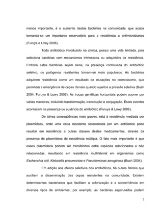 menos importante, é o aumento destas bactérias na comunidade, que acaba

tornando-se um importante reservatório para a resistência a antimicrobianos

(Furuya e Lowy 2006).

          Todo antibiótico introduzido na clínica, possui uma vida limitada, pois

seleciona bactérias com mecanismos intrínsecos ou adquiridos de resistência.

Embora estas bactérias sejam raras, na presença continuada do antibiótico

seletivo, os patógenos resistentes tornam-se mais populosos. As bactérias

adquirem resistência como um resultado de mutações no cromossomo, que

permitem a emergência de cepas clonais quando sujeitos a pressão seletiva (Bush

2004, Furuya & Lowy 2006). As trocas genéticas horizontais podem ocorrer por

várias maneiras, incluindo transformação, transdução e conjugação. Estes eventos

acontecem na presença ou ausência do antibiótico (Furuya & Lowy 2006).

          De talvez conseqüências mais graves, está à resistência mediada por

plasmídeos, onde uma cepa resistente selecionada por um antibiótico pode

resultar em resistência a outras classes destes medicamentos, através da

presença de plasmídeos de resistência múltipla. O fato mais importante é que

esses plasmídeos podem ser transferidos entre espécies relacionadas e não

relacionadas, resultando em resistência multifatorial em organismos como

Escherichia coli, Klebsiella pneumoniae e Pseudomonas aeruginosa (Bush 2004).

          Em adição aos efeitos seletivos dos antibióticos, há outros fatores que

auxiliam a disseminação das cepas resistentes na comunidade. Existem

determinantes bacterianos que facilitam a colonização e a sobrevivência em

diversos tipos de ambientes; por exemplo, as bactérias esporuladas podem

                                                                                7
 