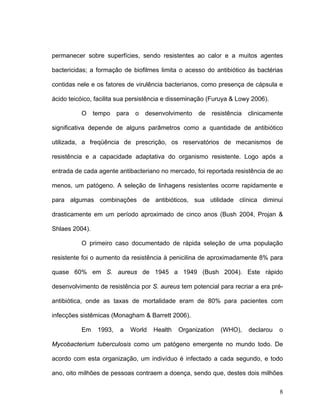 permanecer sobre superfícies, sendo resistentes ao calor e a muitos agentes

bactericidas; a formação de biofilmes limita o acesso do antibiótico às bactérias

contidas nele e os fatores de virulência bacterianos, como presença de cápsula e

ácido teicóico, facilita sua persistência e disseminação (Furuya & Lowy 2006).

          O     tempo    para    o   desenvolvimento   de   resistência   clinicamente

significativa depende de alguns parâmetros como a quantidade de antibiótico

utilizada, a freqüência de prescrição, os reservatórios de mecanismos de

resistência e a capacidade adaptativa do organismo resistente. Logo após a

entrada de cada agente antibacteriano no mercado, foi reportada resistência de ao

menos, um patógeno. A seleção de linhagens resistentes ocorre rapidamente e

para algumas combinações de antibióticos, sua utilidade clínica diminui

drasticamente em um período aproximado de cinco anos (Bush 2004, Projan &

Shlaes 2004).

          O primeiro caso documentado de rápida seleção de uma população

resistente foi o aumento da resistência à penicilina de aproximadamente 8% para

quase 60% em S. aureus de 1945 a 1949 (Bush 2004). Este rápido

desenvolvimento de resistência por S. aureus tem potencial para recriar a era pré-

antibiótica, onde as taxas de mortalidade eram de 80% para pacientes com

infecções sistêmicas (Monagham & Barrett 2006).

          Em     1993,    a     World   Health   Organization   (WHO),    declarou   o

Mycobacterium tuberculosis como um patógeno emergente no mundo todo. De

acordo com esta organização, um indivíduo é infectado a cada segundo, e todo

ano, oito milhões de pessoas contraem a doença, sendo que, destes dois milhões

                                                                                     8
 
