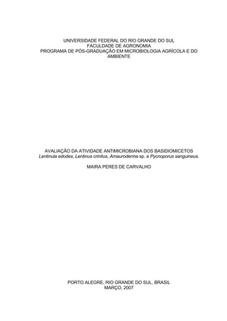 UNIVERSIDADE FEDERAL DO RIO GRANDE DO SUL
                FACULDADE DE AGRONOMIA
PROGRAMA DE PÓS-GRADUAÇÃO EM MICROBIOLOGIA AGRÍCOLA E DO
                       AMBIENTE




  AVALIAÇÃO DA ATIVIDADE ANTIMICROBIANA DOS BASIDIOMICETOS
Lentinula edodes, Lentinus crinitus, Amauroderma sp. e Pycnoporus sanguineus.

                       MAIRA PERES DE CARVALHO




             PORTO ALEGRE, RIO GRANDE DO SUL, BRASIL
                          MARÇO, 2007
 