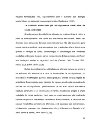 indústria farmacêutica hoje, especialmente com o aumento das doenças

oportunísticas em pacientes imunocomprometidos (Gupte et al. 2002).

          2.4 Produtos sintetizados por microrganismos como fonte de

          novos antibióticos

          Grande número de antibióticos utilizados na prática médica é obtido a

partir de microrganismos, dos quais são metabólitos secundários. Estes são

definidos como compostos de baixo peso molecular que não são requeridos para

o crescimento em cultura, caracterizando-se pela grande diversidade de estrutura

química e variação de forma, transformação e concentração sob diferentes

condições ambientais, liberados para o meio ambiente. Estes compostos conferem

uma vantagem seletiva ao organismo produtor (Demain 1981, Tavares 1999,

Peláez 2005, Butler & Buss 2006).

          Muitos dos medicamentos utilizados para a terapia humana ou animal e

na agricultura são sintetizados a partir de fermentações de microrganismos, ou

derivados de modificações químicas destes produtos, criando novas gerações de

antibióticos. Foram obtidos após décadas de triagens envolvendo provavelmente

milhões de microrganismos, principalmente os do solo. Novos metabólitos

bioativos continuam a ser identificados de fontes microbianas, graças à ampla

variedade de cepas existentes. Nem todos os microrganismos são igualmente

capazes de produzir metabólitos secundários. Particularmente, a habilidade em

produzir metabólitos quimicamente diferentes, está associada aos actinomicetos,

mixobacterias, pseudomonas, cianobacterias e fungos filamentosos (Donadio et al.

2002, Barrett & Barrett, 2003, Peláez 2005).

                                                                             13
 