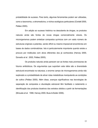 probabilidade de sucesso. Para tanto, algumas ferramentas podem ser utilizadas,

como a taxonomia, a etnomedicina, e nichos ecológicos particulares (Cordell 2000,

Peláez 2005).

          Em adição ao sucesso histórico na descoberta de drogas, os produtos

naturais ainda são fontes de novas drogas comercialmente viáveis. Os

microrganismos podem sintetizar compostos químicos com um vasto número de

estruturas originais e potentes, sendo difícil ou mesmo impossível encontrá-los em

bases de dados combinatórias. Isto é particularmente importante quando existe a

procura por moléculas com alvos diferentes dos já conhecidos (Harvey 2000,

Donadio et al. 2002, Peláez 2005).

          Os produtos naturais ainda parecem ser as fontes mais promissoras de

futuros antibióticos. Os argumentos que suportam esta idéia são a diversidade

estrutural encontrada na natureza, o enorme campo de microrganismos ainda não

explorado e a probabilidade de ativar rotas metabólicas manipulando as condições

de cultivo (Peláez 2005). Além disso, avanços significativos nas tecnologias de

separação de compostos e elucidação estrutural têm facilitado o isolamento e

identificação dos produtos bioativos dos extratos obtidos a partir de fermentações

(Brizuela et al. 1998, Harvey 2000, Buss & Butler 2006).




                                                                               15
 