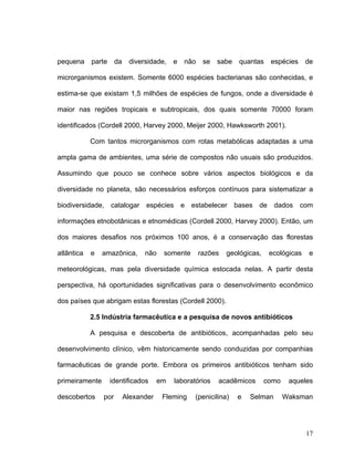 pequena     parte     da    diversidade,    e   não    se   sabe   quantas    espécies     de

microrganismos existem. Somente 6000 espécies bacterianas são conhecidas, e

estima-se que existam 1,5 milhões de espécies de fungos, onde a diversidade é

maior nas regiões tropicais e subtropicais, dos quais somente 70000 foram

identificados (Cordell 2000, Harvey 2000, Meijer 2000, Hawksworth 2001).

            Com tantos microrganismos com rotas metabólicas adaptadas a uma

ampla gama de ambientes, uma série de compostos não usuais são produzidos.

Assumindo que pouco se conhece sobre vários aspectos biológicos e da

diversidade no planeta, são necessários esforços contínuos para sistematizar a

biodiversidade, catalogar espécies e estabelecer bases de dados com

informações etnobotânicas e etnomédicas (Cordell 2000, Harvey 2000). Então, um

dos maiores desafios nos próximos 100 anos, é a conservação das florestas

atlântica   e   amazônica,       não    somente       razões   geológicas,    ecológicas    e

meteorológicas, mas pela diversidade química estocada nelas. A partir desta

perspectiva, há oportunidades significativas para o desenvolvimento econômico

dos países que abrigam estas florestas (Cordell 2000).

            2.5 Indústria farmacêutica e a pesquisa de novos antibióticos

            A pesquisa e descoberta de antibióticos, acompanhadas pelo seu

desenvolvimento clínico, vêm historicamente sendo conduzidas por companhias

farmacêuticas de grande porte. Embora os primeiros antibióticos tenham sido

primeiramente       identificados      em   laboratórios    acadêmicos       como    aqueles

descobertos     por        Alexander    Fleming    (penicilina)    e   Selman       Waksman




                                                                                           17
 