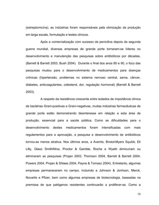 (estreptomicina), as indústrias foram responsáveis pela otimização da produção

em larga escala, formulação e testes clínicos.

          Após a comercialização com sucesso da penicilina depois da segunda

guerra mundial, diversas empresas de grande porte tornaram-se líderes no

desenvolvimento e manutenção das pesquisas sobre antibióticos por décadas.

(Barrett & Barrett 2003, Bush 2004). Durante o final dos anos 80 e 90, o foco das

pesquisas mudou para o desenvolvimento de medicamentos para doenças

crônicas (hipertensão, problemas no sistema nervoso central, asma, câncer,

diabetes, anticoagulantes, colesterol, dor, regulação hormonal) (Barrett & Barrett

2003).

          A respeito da resistência crescente entre isolados de importância clínica

de bactérias Gram-positivas e Gram-negativas, muitas indústrias farmacêuticas de

grande porte estão demonstrando desinteresse em relação a esta área de

produção, essencial para a saúde pública. Como as dificuldades para o

desenvolvimento    destes    medicamentos        foram   intensificadas   com   mais

regulamentos para a aprovação, a pesquisa e desenvolvimento de antibióticos

tornou-se menos atrativa. Nos últimos anos, a Aventis, Bristol-Myers Squibb, Eli

Lilly, Glaxo SmithKline, Proctor & Gamble, Roche e Wyeth diminuíram ou

eliminaram as pesquisas (Projan 2003, Thomson 2004, Barrett & Barrett 2004,

Powers 2004, Projan & Shlaes 2004, Payne & Tomasz 2004). Entretanto, algumas

empresas permaneceram no campo, incluindo a Johnson & Jonhson, Merck,

Novartis e Pfizer, bem como algumas empresas de biotecnologia, baseadas na

premissa de que patógenos resistentes continuarão a proliferar-se. Como a

                                                                                  18
 