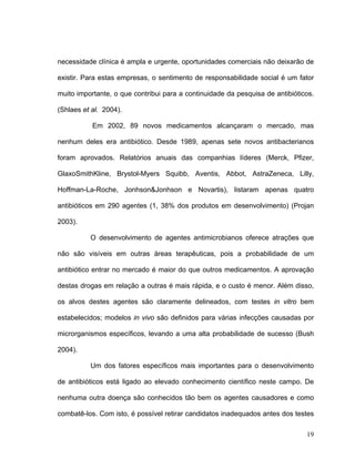 necessidade clínica é ampla e urgente, oportunidades comerciais não deixarão de

existir. Para estas empresas, o sentimento de responsabilidade social é um fator

muito importante, o que contribui para a continuidade da pesquisa de antibióticos.

(Shlaes et al. 2004).

           Em 2002, 89 novos medicamentos alcançaram o mercado, mas

nenhum deles era antibiótico. Desde 1989, apenas sete novos antibacterianos

foram aprovados. Relatórios anuais das companhias líderes (Merck, Pfizer,

GlaxoSmithKline, Brystol-Myers Squibb, Aventis, Abbot, AstraZeneca, Lilly,

Hoffman-La-Roche, Jonhson&Jonhson e Novartis), listaram apenas quatro

antibióticos em 290 agentes (1, 38% dos produtos em desenvolvimento) (Projan

2003).

          O desenvolvimento de agentes antimicrobianos oferece atrações que

não são visíveis em outras áreas terapêuticas, pois a probabilidade de um

antibiótico entrar no mercado é maior do que outros medicamentos. A aprovação

destas drogas em relação a outras é mais rápida, e o custo é menor. Além disso,

os alvos destes agentes são claramente delineados, com testes in vitro bem

estabelecidos; modelos in vivo são definidos para várias infecções causadas por

microrganismos específicos, levando a uma alta probabilidade de sucesso (Bush

2004).

          Um dos fatores específicos mais importantes para o desenvolvimento

de antibióticos está ligado ao elevado conhecimento científico neste campo. De

nenhuma outra doença são conhecidos tão bem os agentes causadores e como

combatê-los. Com isto, é possível retirar candidatos inadequados antes dos testes

                                                                               19
 