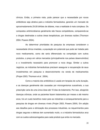 clínicos. Então, a primeira vista, pode parecer que a necessidade por novos

antibióticos seja atrativa para a indústria farmacêutica, gerando um mercado de

aproximadamente 25-28 bilhões de dólares, mas a realidade é mais complexa. Os

compostos antimicrobianos geralmente são fracos competidores, comparando-se

a drogas destinadas a outras áreas terapêuticas, por diversas razões (Thomson

2004, Powers 2004).

          Ao determinar prioridades de pesquisa às empresas consideram a

necessidade clínica imediata, a população em potencial que pode ser tratada pelo

novo medicamento, como ele seria diferenciado na competição com outros

produtos, o preço em vários mercados (principalmente nos países desenvolvidos)

e o investimento necessário para promover a nova droga. Similar a outros

negócios, as indústrias farmacêuticas precisam assegurar a recuperação de seus

investimentos em pesquisa e desenvolvimento via venda de medicamentos

(Projan 2003, Thomson et al. 2004).

          Como a maioria dos antibióticos é usada em terapias de curta duração,

e as doenças geralmente são causadas por microrganismos suscetíveis, a sua

prescrição varia de uma única dose até 10 dias de tratamento. Por isso, alvejando

doenças crônicas, onde os pacientes fazem tratamentos por meses e até mesmo

anos, há um custo benefício maior para as indústrias e consequentemente para a

pesquisa de drogas em diversos níveis (Projan 2003, Powers 2004). Em adição

aos desafios para a otimização dos processos industriais, os requerimentos para

drogas seguras e efetivas tem aumentado muito, e a indústria farmacêutica arca

com os custos sobrecarregados para cada produto que entra no mercado.

                                                                              20
 