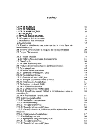 SUMÁRIO



LISTA DE TABELAS                                                   viii
LISTA DE FIGURAS                                                    ix
LISTA DE ABREVIAÇÕES                                               xii
1. INTRODUÇÃO                                                        1
2. REVISÃO BIBLIOGRÁFICA                                             4
2.1 Compostos Antimicrobianos                                        4
2.2 Resistência aos antibióticos                                     6
2.3 Antifúngicos                                                   12
2.4 Produtos sintetizados por microrganismos como fonte de
novos antibióticos                                                 15
2.5 Indústria farmacêutica e a pesquisa de novos antibióticos      20
2.6 Fungos Filamentosos                                            26

2.6.2 Tecidos fúngicos                                             33
  2.6.3 Fatores físico-químicos de crescimento                     34
2.7 Classificação                                                  36
2.7.1 Classe Basidiomycetes                                        36
2.8 Produtos bioativos sintetizados por Basidiomicetos             42
2.9 Ordem Agaricales                                               46
2.9.1 Família Tricholomataceae                                     49
2.9.1.1 Lentinula edodes (Berk.) Sing                              49
2.9.1.2 Posição taxonômica                                         49
2.9.1.3 Características morfológicas                               49
2.9.1.4 Biologia, ocorrência natural e cultivo                     50
2.9.1.5 Propriedades Terapêuticas                                  51
2.9.2.6 Lentinus crinitus (L.:Fr) Fr                               52
2.9.1.6.1 Posição taxonômica                                       52
2.9.1.6.2 Características morfológicas                             53
2.9.1.6.3 Ocorrência natural, hábitat e considerações sobre a      53
sua utilização
2.9.1.6.4 Propriedades Terapêuticas                                54
2.10 Ordem Aphylophoralles                                         54
2.10.1 Família Ganodermataceae                                     55
2.10.2 Amauroderma sp.                                             55
2.10.2.1 Posição taxonômica                                        55
2.10.2.2 Características morfológicas                              56
2.10.2.3 Ocorrência natural, hábitat e considerações sobre a sua   56
utilização
2.10.2.4 Propriedades Terapêuticas                                 57
2.11. Família Polyporaceae                                         58
2.11.1 Pycnoporus sanguineus (Fr.) Murr.                           58
2.11.1.1 Posição taxonômica                                        58
2.11.1.2 Características morfológicas                              59
 