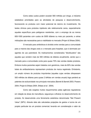 Como estes custos podem exceder 800 milhões por droga, a indústria

estabelece prioridades para as atividades de pesquisa e desenvolvimento,

favorecendo os produtos com maior potencial de retorno do investimento. Os

testes clínicos para produtos injetáveis são relativamente caros, especialmente

aqueles específicos para patógenos resistentes, com o emprego de ao menos

600-1000 pacientes com custos de 5000 dólares ou mais por paciente, e várias

indicações são necessárias para a viabilidade no mercado (Projan & Shlaes 2004).

          O mercado para antibióticos é dividido entre vendas para a comunidade

para a maioria das drogas orais e o mercado para hospitais, que é dominado por

agentes de uso parenteral. Os medicamentos considerados “blockbusters” são

aqueles que vendem mais de 500 milhões de dólares anualmente, sendo que o

mercado para a comunidade conta para quase 70% das vendas destes produtos.

Embora muitos pacientes sejam tratados com genéricos, mais de 80% das vendas

totais de antibacterianos representam produtos de marca registrada. Entretanto,

um amplo número de produtos importantes (aqueles cujas vendas ultrapassam

500 milhões de dólares para quase 2 bilhões em vendas anuais) logo perderá as

patentes de exclusividade nos principais mercados (Barrett & Barrett 2003, Powers

2004, Projan & Shlaes 2004, Shlaes et al. 2004).

          Como são exigidos muitos requerimentos pelas agências reguladoras

em relação às áreas de manufatura, segurança e eficácia no desenvolvimento do

produto, foi desenvolvida uma ferramenta estatística denominada “Net Present

Value” (NPV). Através dela são calculadas projeções de gastos e lucros de um

projeto particular de um produto comercial, levando em consideração o valor do

                                                                              21
 