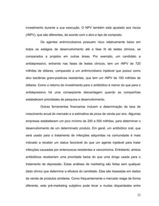 investimento durante a sua execução. O NPV também está ajustado aos riscos

(rNPV), que são diferentes, de acordo com o alvo e tipo de composto.

          Os agentes antimicrobianos possuem risco relativamente baixo em

todos os estágios de desenvolvimento até a fase III de testes clínicos, se

comparados a projetos em outras áreas. Por exemplo, um candidato a

antidepressivo, entrando nas fases de testes clínicos, tem um rNPV de 720

milhões de dólares, comparado a um antimicrobiano injetável que possui como

alvo bactérias gram-positivas resistentes, que tem um rNPV de 100 milhões de

dólares. Como o retorno do investimento para o antibiótico é menor do que para o

antidepressivo há uma conseqüente desvantagem quando as companhias

estabelecem prioridades de pesquisa e desenvolvimento.

          Outras ferramentas financeiras incluem a determinação da taxa de

crescimento anual do mercado e a estimativa de picos de venda por ano. Algumas

empresas estabelecem um pico mínimo de 200 a 500 milhões, para determinar o

desenvolvimento de um determinado produto. Em geral, um antibiótico oral, que

será usado para o tratamento de infecções adquiridas na comunidade é mais

indicado a receber um status favorável do que um agente injetável para tratar

infecções causadas por enterococos resistentes a vancomicina. Entretanto, ambos

antibióticos receberiam uma prioridade baixa do que uma droga usada para o

tratamento de depressão. Estas análises de marketing são feitas sem qualquer

dado clínico que determine a eficácia do candidato. Elas são baseadas em dados

de venda de produtos similares. Como frequentemente o mercado reage de forma

diferente, este pré-marketing subjetivo pode levar a muitas disparidades entre

                                                                             22
 