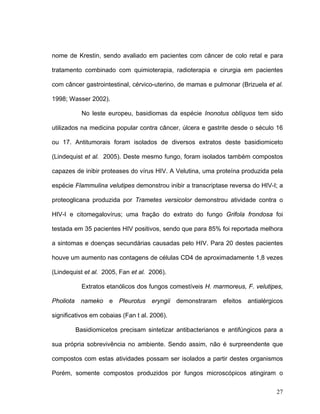 nome de Krestin, sendo avaliado em pacientes com câncer de colo retal e para

tratamento combinado com quimioterapia, radioterapia e cirurgia em pacientes

com câncer gastrointestinal, cérvico-uterino, de mamas e pulmonar (Brizuela et al.

1998; Wasser 2002).

           No leste europeu, basidiomas da espécie Inonotus oblíquos tem sido

utilizados na medicina popular contra câncer, úlcera e gastrite desde o século 16

ou 17. Antitumorais foram isolados de diversos extratos deste basidiomiceto

(Lindequist et al. 2005). Deste mesmo fungo, foram isolados também compostos

capazes de inibir proteases do vírus HIV. A Velutina, uma proteína produzida pela

espécie Flammulina velutipes demonstrou inibir a transcriptase reversa do HIV-I; a

proteoglicana produzida por Trametes versicolor demonstrou atividade contra o

HIV-I e citomegalovírus; uma fração do extrato do fungo Grifola frondosa foi

testada em 35 pacientes HIV positivos, sendo que para 85% foi reportada melhora

a sintomas e doenças secundárias causadas pelo HIV. Para 20 destes pacientes

houve um aumento nas contagens de células CD4 de aproximadamente 1,8 vezes

(Lindequist et al. 2005, Fan et al. 2006).

           Extratos etanólicos dos fungos comestíveis H. marmoreus, F. velutipes,

Pholiota nameko e Pleurotus eryngii demonstraram efeitos antialérgicos

significativos em cobaias (Fan t al. 2006).

        Basidiomicetos precisam sintetizar antibacterianos e antifúngicos para a

sua própria sobrevivência no ambiente. Sendo assim, não é surpreendente que

compostos com estas atividades possam ser isolados a partir destes organismos

Porém, somente compostos produzidos por fungos microscópicos atingiram o

                                                                               27
 