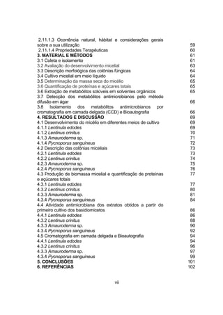 2.11.1.3 Ocorrência natural, hábitat e considerações gerais
sobre a sua utilização                                           59
 2.11.1.4 Propriedades Terapêuticas                              60
3. MATERIAL E MÉTODOS                                            61
3.1 Coleta e isolamento                                          61
3.2 Avaliação do desenvolvimento micelial                        63
3.3 Descrição morfológica das colônias fúngicas                  64
3.4 Cultivo micelial em meio líquido                             64
3.5 Determinação da massa seca do micélio                        65
3.6 Quantificação de proteínas e açúcares totais                 65
3.6 Extração de metabólitos solúveis em solventes orgânicos      65
3.7 Detecção dos metabólitos antimicrobianos pelo método
difusão em ágar                                                  66
3.8 Isolamento dos metabólitos antimicrobianos por
cromatografia em camada delgada (CCD) e Bioautografia            66
4. RESULTADOS E DISCUSSÃO                                        69
4.1 Desenvolvimento do micélio em diferentes meios de cultivo    69
4.1.1 Lentinula edodes                                           69
4.1.2 Lentinus crinitus                                          70
4.1.3 Amauroderma sp.                                            71
4.1.4 Pycnoporus sanguineus                                      72
4.2 Descrição das colônias miceliais                             73
4.2.1 Lentinula edodes                                           73
4.2.2 Lentinus crinitus                                          74
4.2.3 Amauroderma sp.                                            75
4.2.4 Pycnoporus sanguineus                                      76
4.3 Produção de biomassa micelial e quantificação de proteínas   77
e açúcares totais
4.3.1 Lentinula edodes                                           77
4.3.2 Lentinus crinitus                                          80
4.3.3 Amauroderma sp.                                            81
4.3.4 Pycnoporus sanguineus                                      84
4.4 Atividade antimicrobiana dos extratos obtidos a partir do
primeiro cultivo dos basidiomicetos                               86
4.4.1 Lentinula edodes                                            86
4.3.2 Lentinus crinitus                                           88
4.3.3 Amauroderma sp.                                             90
4.3.4 Pycnoporus sanguineus                                       92
4.5 Cromatografia em camada delgada e Bioautografia               94
4.4.1 Lentinula edodes                                            94
4.3.2 Lentinus crinitus                                           96
4.3.3 Amauroderma sp.                                             97
4.3.4 Pycnoporus sanguineus                                       99
5. CONCLUSÕES                                                    101
6. REFERÊNCIAS                                                   102


                                      vii
 
