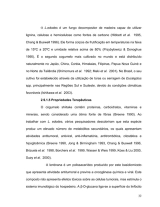 O L.edodes é um fungo decompositor de madeira capaz de utilizar

lignina, celulose e hemicelulose como fontes de carbono (Hibbett et al. 1995,

Chang & Buswell 1996). Ele forma corpos de frutificação em temperaturas na faixa

de 15ºC a 20ºC e umidade relativa acima de 80% (Przybylowicz & Donoghue

1990). É o segundo cogumelo mais cultivado no mundo e está distribuído

naturalmente no Japão, China, Coréia, Himalaias, Filipinas, Papua Nova Guiné e

no Norte da Tailândia (Shimomura et al. 1992; Maki et al. 2001). No Brasil, o seu

cultivo foi estabelecido através da utilização de toras ou serragem de Eucalyptus

spp. principalmente nas Regiões Sul e Sudeste, devido às condições climáticas

favoráveis (Ishikawa et al. 2003).

          2.9.1.5 Propriedades Terapêuticas

          O cogumelo shiitake contém proteínas, carboidratos, vitaminas e

minerais, sendo considerado uma ótima fonte de fibras (Breene 1990). Ao

trabalhar com L. edodes, vários pesquisadores descobriram que esta espécie

produz um elevado número de metabólitos secundários, os quais apresentam

atividades antitumoral, antiviral, anti-inflamatória, antitrombótica, citostática e

hipoglicêmica (Breene 1990, Jong & Birmingham 1993, Chang & Buswell 1996,

Brizuela et al. 1998, Borchers et al. 1999, Wasser & Weis 1999, Kües & Liu 2000,

Suay et al. 2000).

              A lentinana é um polissacarídeo produzido por este basidiomiceto

que apresenta atividade antitumoral e previne a oncogênese química e viral. Este

composto não apresenta efeitos tóxicos sobre as células tumorais, mas estimula o

sistema imunológico do hospedeiro. A β-D-glucana liga-se a superfície do linfócito

                                                                                32
 