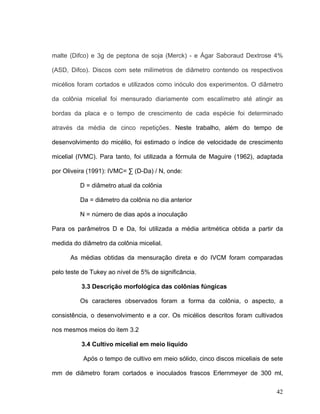 malte (Difco) e 3g de peptona de soja (Merck) - e Ágar Saboraud Dextrose 4%

(ASD, Difco). Discos com sete milímetros de diâmetro contendo os respectivos

micélios foram cortados e utilizados como inóculo dos experimentos. O diâmetro

da colônia micelial foi mensurado diariamente com escalímetro até atingir as

bordas da placa e o tempo de crescimento de cada espécie foi determinado

através da média de cinco repetições. Neste trabalho, além do tempo de

desenvolvimento do micélio, foi estimado o índice de velocidade de crescimento

micelial (IVMC). Para tanto, foi utilizada a fórmula de Maguire (1962), adaptada

por Oliveira (1991): IVMC= ∑ (D-Da) / N, onde:

          D = diâmetro atual da colônia

          Da = diâmetro da colônia no dia anterior

          N = número de dias após a inoculação

Para os parâmetros D e Da, foi utilizada a média aritmética obtida a partir da

medida do diâmetro da colônia micelial.

      As médias obtidas da mensuração direta e do IVCM foram comparadas

pelo teste de Tukey ao nível de 5% de significância.

          3.3 Descrição morfológica das colônias fúngicas

          Os caracteres observados foram a forma da colônia, o aspecto, a

consistência, o desenvolvimento e a cor. Os micélios descritos foram cultivados

nos mesmos meios do item 3.2

          3.4 Cultivo micelial em meio líquido

           Após o tempo de cultivo em meio sólido, cinco discos miceliais de sete

mm de diâmetro foram cortados e inoculados frascos Erlernmeyer de 300 ml,

                                                                              42
 