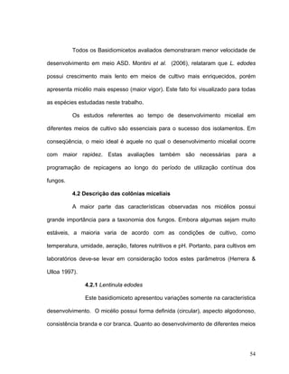 Todos os Basidiomicetos avaliados demonstraram menor velocidade de

desenvolvimento em meio ASD. Montini et al. (2006), relataram que L. edodes

possui crescimento mais lento em meios de cultivo mais enriquecidos, porém

apresenta micélio mais espesso (maior vigor). Este fato foi visualizado para todas

as espécies estudadas neste trabalho.

          Os estudos referentes ao tempo de desenvolvimento micelial em

diferentes meios de cultivo são essenciais para o sucesso dos isolamentos. Em

conseqüência, o meio ideal é aquele no qual o desenvolvimento micelial ocorre

com maior rapidez. Estas avaliações também são necessárias para a

programação de repicagens ao longo do período de utilização contínua dos

fungos.

          4.2 Descrição das colônias miceliais

          A maior parte das características observadas nos micélios possui

grande importância para a taxonomia dos fungos. Embora algumas sejam muito

estáveis, a maioria varia de acordo com as condições de cultivo, como

temperatura, umidade, aeração, fatores nutritivos e pH. Portanto, para cultivos em

laboratórios deve-se levar em consideração todos estes parâmetros (Herrera &

Ulloa 1997).

               4.2.1 Lentinula edodes

               Este basidiomiceto apresentou variações somente na característica

desenvolvimento. O micélio possui forma definida (circular), aspecto algodonoso,

consistência branda e cor branca. Quanto ao desenvolvimento de diferentes meios




                                                                               54
 