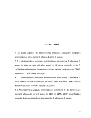 5. CONCLUSÕES



1. As quatro espécies de basidiomicetos ensaiadas produziram compostos

antimicrobianos ativos contra C. albicans, E.coli e S. aureus;

2. O L. edodes produziu compostos antimicrobianos ativos contra C. albicans e S.

aureus em todos os meios utilizados, a partir do 14° dia de incubação; contra E.

coli foi observada atividade dos extratos obtidos a partir do cultivo em meio CEMP,

somente no 7° e 28° dia de incubação;

3. O L. crinitus produziu compostos antimicrobianos ativos contra C. albicans e E.

coli a partir do 21° dia de incubação em meio CEMP; nos meios CEM e CBD foi

detectada atividade contra C. albicans e S. aureus;

4. O Amauroderma sp. produziu antimicrobianos somente no 21° dia de incubação

contra C. albicans, E. coli e S. aureus em CBD; em CEM e CEMP foi verificada a

produção de compostos antimicrobianos contra C. albicans e S. aureus.




                                                                                84
 