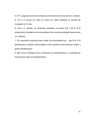 5. O P. sanguineus produziu compostos antimicrobianos ativos contra C. albicans,

E. coli e S. aureus em todos os meios de cultivo utilizados no período de

incubação de 21 dias.

6. Para o L. edodes, os compostos presentes na banda cujo o Rf foi 0,44

apresentaram atividade contra as bactérias Gram-positivas utilizadas nesse ensaio

e C. albicans.

7. Os compostos produzidos pelo micélio de Amauroderma sp., cujo Rf é 0,79

apresentaram atividade antimicrobiana contra bactérias Gram-positivas exceto o

gênero Streptococcus.

8. Não houve correlação entre a produção de antimicrobianos e a produção de

biomassa por parte dos basidiomicetos;




                                                                              85
 