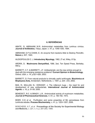 6. REFERÊNCIAS

ABATE, D; ABRAHAM W.R. Antimicrobial metabolites from Lentinus crinitus.
Journal of Antibiotics, Tokyo, Japan, v. 47, p. 1348-1350, 1994.

ABRAHAM, E.P & CHAIN, E. An enzyme from bacteria Able to Destroy Penicillin.
Nature p. 837, 1940.

ALEXOPOULOS C. J. Introductory Mycology, 1962, 2º ed, Wiley, 613p.

ARORA, D. Mushrooms Demystified, 1986, 2ed, Ten Speed Press, Berkeley.
959 p.

BARRETT, C.T. & BARRETT, J.F. Antibacterials: are the new entries enough to
deal with the emerging resistance problems? Current Opinion in Biotechnology,
Oxford, USA, v. 14, p.621–626, 2003.

BARRETT, D. From natural products to clinically useful antifungals. Biochimica et
Biophysica Acta, Amsterdam, Netherlands, v. 1587, p. 224– 233, 2002.

BAX, R.; MULLAN; N.; VERHOEF, J. The millenium bugs – the need for and
development of new antibacterials. International Journal of Antimicrobial
Agents. v. 16, p. 51-59, 2000.

BENEDICT, R.C. & BRADY, L.R.. Antimicrobial activity of mushroom metabolites.
Journal of Pharmaceutical Sciences. V. 61, p. 180-182, 1972.

BOER, C.G et al. Purification and some properties of Mn peroxidases from
Lentinula edodes. Process Biochemistry, v. 41, p. 1203–1207, 2006.

BORCHERS, A.T. et al. Proceedings of the Society for Experimental Biology
and Medicine, v. 221, n. 4, p. 281-293, 1999.



                                                                              86
 