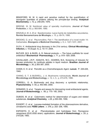 BRADFORD, M. M. A rapid and sensitive method for the quantification of
microgram quantities of proteins utilizing the principle-dye binding. Analytical
Biochemistry, v. 72, p. 248-254, 1976.

BREENE, W. M. Nutritional value of specialty mushrooms. Journal of Food
Protection, v. 53, p. 883-894, 1990.

BRIZUELA, M. A. Et al. Basidiomicetos: nueva fuente de metabolitos secundarios.
Revista Iberoamericana de Micologia, v. 15, p. 69-74, 1998.

BROOKS, G. et al. Pleuromutilins. Part 1: The identification of a novel mutilin 14-
Carbamates. Bioorganic e Medicinal Chemistry, v. 9, n. 1221-1231, 2001.

BUSH, K. Antibacterial drug discovery in the 21st century. Clinical Microbiology
Infection, v. 10 (Suppl. 4), p. 10–17, 2004.

BUTLER, M.S. & BUSS, A. D. Natural products — The future scaffolds for novel
antibiotics? Biochemical Pharmacology, v. 71, p. 919– 929, 2006.

CAVALLAZZI, J.R.P.; KASUYA, M.C.; SOARES, M.A. Screening of inducers for
laccase production by Lentinula edodes in liquid medium. Brazilian Journal of
Microbiology, v. 36, p.383-387, 2005.

CHAIN, E. H. et al. Penicillin as a Chemotherapeutic Agent. Lancet. P. 226-228,
1940.

CHANG, S. T. & BUSWELL, J. A. Mushrooms nutriceuticals. World Journal of
Microbiology and Biotechnology, v. 12, n. 5, p. 473-476, 1996.

CORDELL, G. A. Biodiversity and drug discovery: a symbiotic relationship.
Phytochemistry. V. 55, p. 463-480, 2000.

DONADIO, S. et al. Targets and assays for discovering novel antibacterial agents.
Journal of Biotechnology, v. 99, p. 175-/185, 2002.

DUBOIS, M. et al. Colorimetric method for determination of sugars and related
substances. Analytical Chemistry, v.28, p.350-356, 1956.

EGGERT, C. et al. Laccase-mediated formation of the phenoxazinone derivative,
cinnabarinic acid. FEBS Letters . v. 376, p. 202- 206, 1995.

ESPOSITO, E. et al.      Phenoloxidades and hydrolases from Pycnoporus
sanguineus (EUC-2050 strain): applications. Journal of Biotechnology, v. 29, p.
219-228, 1993.


                                                                                87
 