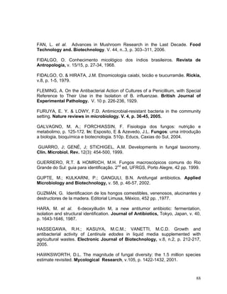 FAN, L. et al. Advances in Mushroom Research in the Last Decade. Food
Technology and. Biotechnology. V. 44, n..3, p. 303–311, 2006.

FIDALGO, O. Conhecimento micológico dos índios brasileiros. Revista de
Antropologia, v. 15/15, p. 27-34, 1968.

FIDALGO, O. & HIRATA, J.M. Etnomicologia caiabi, txicão e txucurramãe. Rickia,
v.8, p. 1-5, 1979.

FLEMING, A. On the Antibacterial Action of Cultures of a Penicillium, with Special
Reference to Their Use in the Isolation of B. influenzae. British Journal of
Experimental Pathology. V. 10 p. 226-236, 1929.

FURUYA, E. Y. & LOWY, F.D. Antimicrobial-resistant bacteria in the community
setting. Nature reviews in microbiology. V. 4, p. 36-45, 2005.

GALVAGNO, M. A.; FORCHIASSIN, F. Fisiologia dos fungos: nutrição e
metabolimo, p. 125-172. In: Esposito, E & Azevedo, J.L. Fungos: uma introdução
a biologia, bioquímica e biotecnologia. 510p. Educs, Caxias do Sul, 2004.

GUARRO, J; GENÉ, J; STICHIGEL, A.M. Developments in fungal taxonomy.
Clin. Microbiol. Rev. 12(3): 454-500, 1999.

GUERRERO, R.T. & HOMRICH, M.H. Fungos macroscópicos comuns do Rio
Grande do Sul: guia para identificação. 2nd ed, UFRGS, Porto Alegre, 42 pp. 1999.

GUPTE, M.; KULKARNI, P.; GANGULI, B.N. Antifungal antibiotics. Applied
Microbiology and Biotechnology, v. 58, p. 46-57, 2002.

GUZMÁN, G. Identificacion de los hongos comestibles, venenosos, alucinantes y
destructores de la madera. Editorial Limusa, México, 452 pp. ,1977.

HARA, M. et al. 6-deoxyilludin M, a new antitumor antibiotic: fermentation,
isolation and structural identification. Journal of Antibiotics, Tokyo, Japan, v. 40,
p. 1643-1646, 1987.

HASSEGAWA, R.H.; KASUYA, M.C.M.; VANETTI, M.C.D. Growth and
antibacterial activity of Lentinula edodes in liquid media supplemented with
agricultural wastes. Electronic Journal of Biotechnology, v.8, n.2, p. 212-217,
2005.

HAWKSWORTH, D.L. The magnitude of fungal diversity: the 1.5 million species
estimate revisited. Mycological Research, v.105, p. 1422-1432, 2001.



                                                                                  88
 
