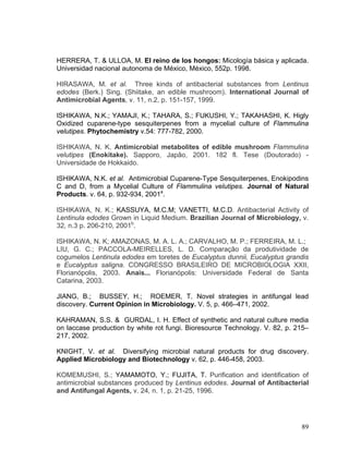 HERRERA, T. & ULLOA, M. El reino de los hongos: Micología básica y aplicada.
Universidad nacional autonoma de México, México, 552p. 1998.

HIRASAWA, M. et al. Three kinds of antibacterial substances from Lentinus
edodes (Berk.) Sing. (Shiitake, an edible mushroom). International Journal of
Antimicrobial Agents, v. 11, n.2, p. 151-157, 1999.

ISHIKAWA, N.K.; YAMAJI, K.; TAHARA, S.; FUKUSHI, Y.; TAKAHASHI, K. Higly
Oxidized cuparene-type sesquiterpenes from a mycelial culture of Flammulina
velutipes. Phytochemistry v.54: 777-782, 2000.

ISHIKAWA, N. K. Antimicrobial metabolites of edible mushroom Flammulina
velutipes (Enokitake). Sapporo, Japão, 2001. 182 fl. Tese (Doutorado) -
Universidade de Hokkaido.

ISHIKAWA, N.K. et al. Antimicrobial Cuparene-Type Sesquiterpenes, Enokipodins
C and D, from a Mycelial Culture of Flammulina velutipes. Journal of Natural
Products. v. 64, p. 932-934, 2001a.

ISHIKAWA, N. K.; KASSUYA, M.C.M; VANETTI, M.C.D. Antibacterial Activity of
Lentinula edodes Grown in Liquid Medium. Brazilian Journal of Microbiology, v.
32, n.3 p. 206-210, 2001b.

ISHIKAWA, N. K; AMAZONAS, M. A. L. A.; CARVALHO, M. P.; FERREIRA, M. L.;
LIU, G. C.; PACCOLA-MEIRELLES, L. D. Comparação da produtividade de
cogumelos Lentinula edodes em toretes de Eucalyptus dunnii, Eucalyptus grandis
e Eucalyptus saligna. CONGRESSO BRASILEIRO DE MICROBIOLOGIA XXII,
Florianópolis, 2003. Anais... Florianópolis: Universidade Federal de Santa
Catarina, 2003.

JIANG, B.; BUSSEY, H.; ROEMER, T. Novel strategies in antifungal lead
discovery. Current Opinion in Microbiology. V. 5, p. 466–471, 2002.

KAHRAMAN, S.S. & GURDAL, I. H. Effect of synthetic and natural culture media
on laccase production by white rot fungi. Bioresource Technology. V. 82, p. 215–
217, 2002.

KNIGHT, V. et al. Diversifying microbial natural products for drug discovery.
Applied Microbiology and Biotechnology v. 62, p. 446-458, 2003.

KOMEMUSHI, S.; YAMAMOTO, Y.; FUJITA, T. Purification and identification of
antimicrobial substances produced by Lentinus edodes. Journal of Antibacterial
and Antifungal Agents, v. 24, n. 1, p. 21-25, 1996.




                                                                             89
 