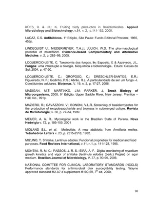 KÜES, U. & LIU, K. Fruiting body production in Basidiomicetos. Applied
Microbiology and Biotechnology, v.54, n. 2, p.141-152, 2000.

LACAZ, C.S. Antibióticos. 1° Edição, São Paulo: Fundo Editorial Procienx, 1965,
459p.

LINDEQUIST U.; NIEDERMEYER, T.H.J.; JÜLICH, W.D. The pharmacological
potential of mushroom. Evidence-Based Complementary and Alternative
Medicine. v. 2, p. 285–99, 2005.

LOGUERCIO-LEITE, C. Taxonomia dos fungos, In: Esposito, E & Azzevedo, J.L.
Fungos: uma introdução a biologia, bioquímica e biotecnologia.. Educs: Caxias do
Sul, 2004, p. 47-90.

LOGUERCIO-LEITE, C.; GROPOSO, C.; DRESCHLER-SANTOS, E.R.;
Figueiredo, N. F.; Godinho, P.S.; Abrão, R.L. A particularidade de ser um fungo –I.
Constituintes celulares. Biotemas. V. 19, n. 2, p. 17-27, 2006.

MADIGAN, M.T; MARTINKO, J.M; PARKER, J. Brock Biology of
Microorganisms, 2000, 9° Edição, Upper Saddle River, New Jersey: Prentice –
Hall, Inc., 991p.

MAZIERO, R.; CAVAZZONI, V.; BONONI, V.L.R. Screening of basidiomycetes for
the production of exopolysaccharide and biomass in submerged culture. Revista
de Microbiologia, v. 30, p. 77-84, 1999.

MEIJER, A. A. R.. Mycological work in the Brazilian State of Parana. Nova
Hedwigia v. 72, p. 105-159. 2001

MIDLAND S.L. et al. Melleolide, A new abtibiotic from Armillaria mellea.
Tetrahedron Letters v. 23, p. 2515-2518, 1982.

MIZUNO, T. Shiitake, Lentinus edodes: Funcional proprieties for medical and food
purposes. Food Reviews International, v.11, n.1, p. 111-128, 1995.

MONTINI, R. M. C.; PASSOS, J. R. S.; EIRA, A. F. Digital monitoring of mycelium
growth kinetics and vigor of shiitake (lentinula edodes (berk.) Pegler) on agar
medium. Brazilian Journal of Microbiology. V. 37, p. 90-95, 2006.

NATIONAL COMITTEE FOR CLINICAL LABORATORY STANDARDS (NCCLS)
Performance standards for antimicrobial disk susceptibility testing. Wayne
approved standard M2-A7 e supplement M100-59, 7th ed, 2000.




                                                                                90
 