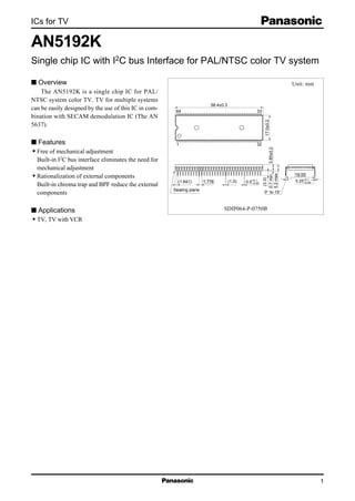 ICs for TV
1
AN5192K
Single chip IC with I2C bus Interface for PAL/NTSC color TV system
s Overview
The AN5192K is a single chip IC for PAL/
NTSC system color TV. TV for multiple systems
can be easily designed by the use of this IC in com-
bination with SECAM demodulation IC (The AN
5637).
s Features
• Free of mechanical adjustment
Built-in I2C bus interface eliminates the need for
mechanical adjustment
• Rationalization of external components
Built-in chroma trap and BPF reduce the external
components
s Applications
• TV, TV with VCR
64 33
1 32
1.778
19.05
0.25+0.1
–0.050.5+0.1
–0.05
0° to 15°
5.2max.
0.7min.
(3.3)
3.85±0.2
17.0±0.2
(1.0)(1.641)
Seating plane
58.4±0.3
Unit: mm
SDIP064-P-0750B
 