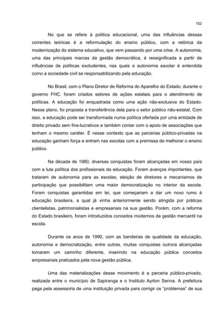 102
No que se refere à política educacional, uma das influências dessas
correntes teóricas é a reformulação do ensino público, com a retórica da
modernização do sistema educativo, que vem passando por uma crise. A autonomia,
uma das principais marcas da gestão democrática, é ressignificada a partir de
influências de políticas excludentes, nas quais a autonomia escolar é entendida
como a sociedade civil se responsabilizando pela educação.
No Brasil, com o Plano Diretor de Reforma do Aparelho do Estado, durante o
governo FHC, foram criados setores de ações estatais para o atendimento de
políticas. A educação foi enquadrada como uma ação não-exclusiva do Estado.
Nesse plano, foi proposta a transferência dela para o setor público não-estatal. Com
isso, a educação pode ser transformada numa política ofertada por uma entidade de
direito privado sem fins-lucrativos e também contar com o apoio de associações que
tenham o mesmo caráter. É nesse contexto que as parcerias público-privadas na
educação ganham força e entram nas escolas com a premissa de melhorar o ensino
público.
Na década de 1980, diversas conquistas foram alcançadas em nosso país
com a luta política dos profissionais da educação. Foram avanços importantes, que
trataram de autonomia para as escolas, eleição de diretores e mecanismos de
participação que possibilitam uma maior democratização no interior da escola.
Foram conquistas garantidas em lei, que começariam a dar um novo rumo à
educação brasileira, a qual já vinha anteriormente sendo atingida por práticas
clientelistas, patrimonialistas e empresariais na sua gestão. Porém, com a reforma
do Estado brasileiro, foram introduzidos conceitos modernos da gestão mercantil na
escola.
Durante os anos de 1990, com as bandeiras de qualidade da educação,
autonomia e democratização, entre outras, muitas conquistas outrora alcançadas
tomaram um caminho diferente, inserindo na educação pública conceitos
empresariais praticados pela nova gestão pública.
Uma das materializações desse movimento é a parceria público-privado,
realizada entre o município de Sapiranga e o Instituto Ayrton Senna. A prefeitura
paga pela assessoria de uma instituição privada para corrigir os “problemas” de sua
 