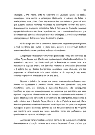 103
educação. O IAS insere, tanto na Secretaria de Educação quanto na escola,
mecanismos para corrigir a defasagem idade-série, o número de faltas, o
analfabetismo, entre outros. Estes mecanismos têm forte influência gerencial, visto
que buscam alcançar melhores resultados no desempenho escolar dos alunos,
desconsiderando o processo pedagógico. Cabe à Secretaria de Educação municipal
o papel de fiscalizar as escolas e os professores, com o intuito de verificar se o que
foi estabelecido por essa instituição foi ou não alcançado. A educação permanece
pública,mas quem define seus rumos é a iniciativa privada.
O IAS surgiu em 1994 e começou a desenvolver programas que corrigissem
a multi-repetência dos alunos e, mais tarde, passou a desenvolver também
programas voltados para a gestão de sistemas educacionais.
A legislação educacional do município pesquisado sofreu forte influência do
Instituto Ayrton Senna, que difunde uma teoria educacional calcada na eficiência do
aprendizado do aluno. No Plano Municipal de Educação, as metas para cada
modalidade e etapa de ensino, bem como nas referentes à formação de professores
e à própria Lei de Gestão Democrática, constata-se essa influência. Um dos
programas de alfabetização tinha como máxima a não reprovação do aluno,
cabendo ao professor alfabetizá-lo em um ano letivo.
Durante o trabalho de campo, era comum ouvirmos dos professores que,
embora se opusessem à parceria, tinham receio que perdessem conquistas
importantes, como, por exemplo, a autonomia financeira. Não conseguimos
identificar se eram os ex-coordenadores do programa que permitiam que esse
equívoco coagisse os professores ou se era falta de conhecimentos dos mesmos. O
que se observou nesta parceria foi o esvaziamento do poder público. Nas escolas, o
poder máximo era o Instituto Ayrton Senna e não a Prefeitura Municipal. Cabe
ressaltar que houve um consentimento em favor da parceria por parte dos dirigentes
municipais, o que se evidenciou por meio da fala da Ex-coordenadora do Programa
que mantinha uma postura por vezes autoritária frente aos professores que
questionavam a forma de trabalho proposto.
As maiores transformações ocorreram no interior da escola, com a mudança
da concepção de educação presente até a entrada da parceria. O marco teórico que
 